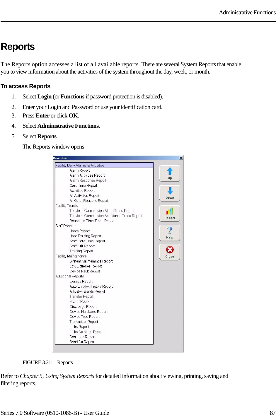 Series 7.0 Software (0510-1086-B) - User Guide  87Administrative FunctionsReportsThe Reports option accesses a list of all available reports. There are several System Reports that enable you to view information about the activities of the system throughout the day, week, or month.To access Reports1.    Select Login (or Functions if password protection is disabled).2.    Enter your Login and Password or use your identification card. 3.    Press Enter or click OK.4.    Select Administrative Functions.5.    Select Reports.The Reports window opensFIGURE 3.21:    ReportsRefer to Chapter 5, Using System Reports for detailed information about viewing, printing, saving and filtering reports.