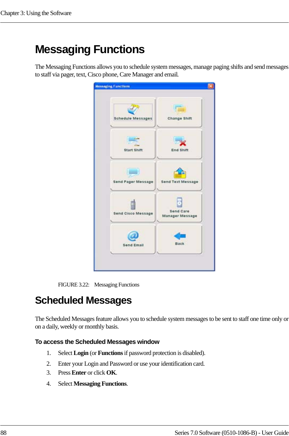 Chapter 3: Using the Software88 Series 7.0 Software (0510-1086-B) - User GuideMessaging FunctionsThe Messaging Functions allows you to schedule system messages, manage paging shifts and send messages to staff via pager, text, Cisco phone, Care Manager and email.FIGURE 3.22:    Messaging FunctionsScheduled MessagesThe Scheduled Messages feature allows you to schedule system messages to be sent to staff one time only or on a daily, weekly or monthly basis.To access the Scheduled Messages window1.    Select Login (or Functions if password protection is disabled).2.    Enter your Login and Password or use your identification card. 3.    Press Enter or click OK.4.    Select Messaging Functions.