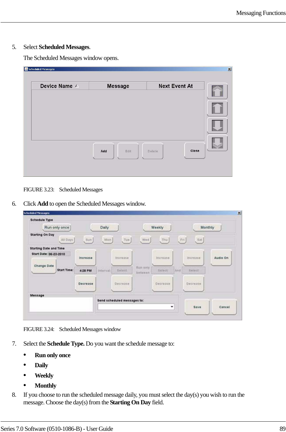 Series 7.0 Software (0510-1086-B) - User Guide  89Messaging Functions5.    Select Scheduled Messages.The Scheduled Messages window opens.FIGURE 3.23:    Scheduled Messages6.    Click Add to open the Scheduled Messages window.FIGURE 3.24:    Scheduled Messages window7.    Select the Schedule Type. Do you want the schedule message to:•Run only once•Daily•Weekly•Monthly8.    If you choose to run the scheduled message daily, you must select the day(s) you wish to run the message. Choose the day(s) from the Starting On Day field.