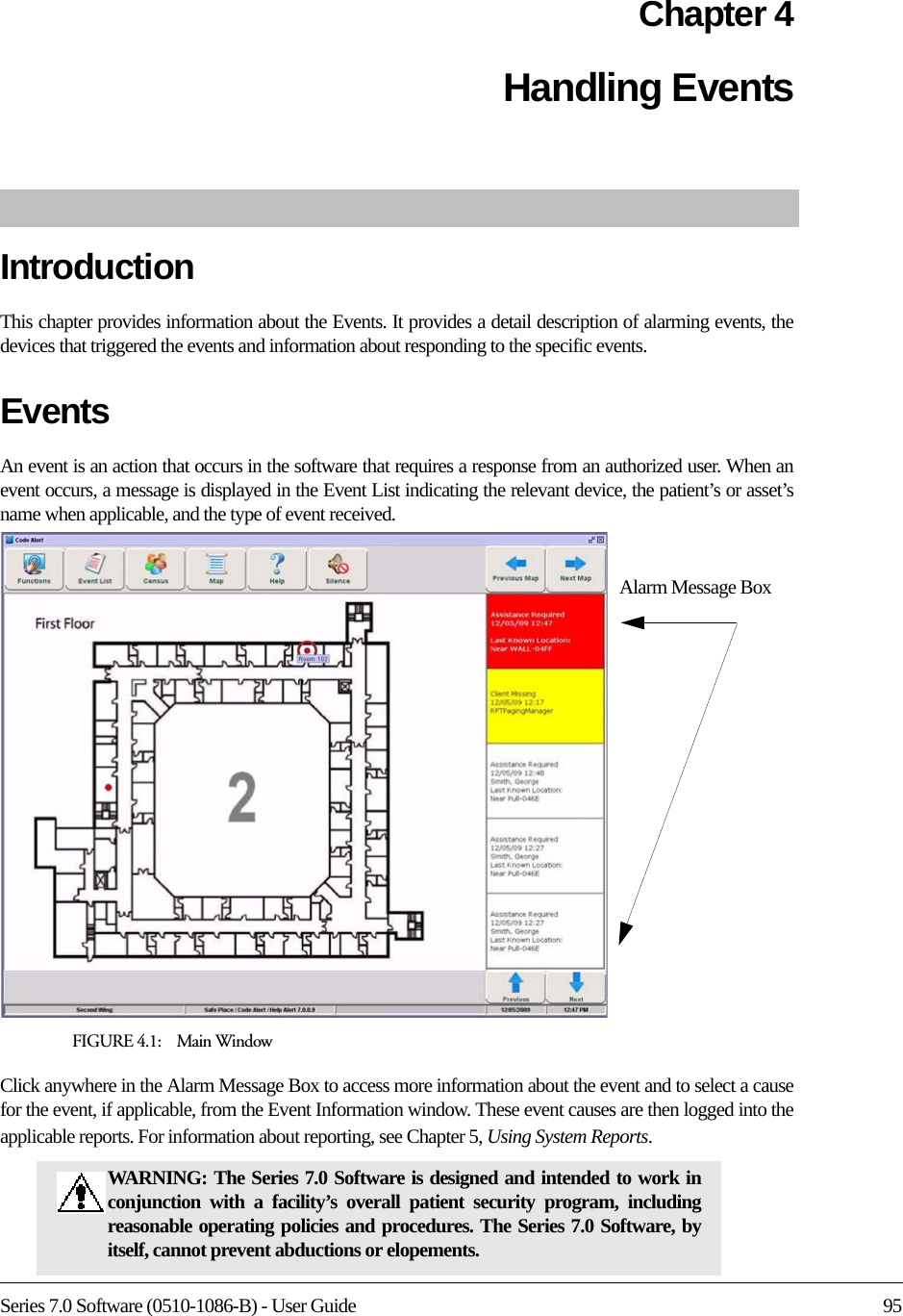 Series 7.0 Software (0510-1086-B) - User Guide 95Chapter 4Handling EventsIntroductionThis chapter provides information about the Events. It provides a detail description of alarming events, the devices that triggered the events and information about responding to the specific events. Events An event is an action that occurs in the software that requires a response from an authorized user. When an event occurs, a message is displayed in the Event List indicating the relevant device, the patient’s or asset’s name when applicable, and the type of event received. FIGURE 4.1:    Main WindowClick anywhere in the Alarm Message Box to access more information about the event and to select a cause for the event, if applicable, from the Event Information window. These event causes are then logged into the applicable reports. For information about reporting, see Chapter 5, Using System Reports.WARNING: The Series 7.0 Software is designed and intended to work in conjunction with a facility’s overall patient security program, including reasonable operating policies and procedures. The Series 7.0 Software, by itself, cannot prevent abductions or elopements. Alarm Message Box