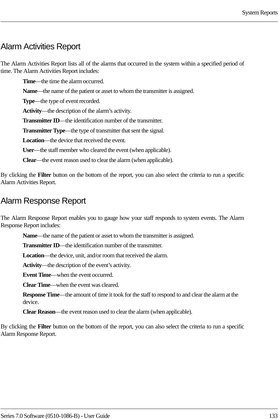 Series 7.0 Software (0510-1086-B) - User Guide  133System ReportsAlarm Activities ReportThe Alarm Activities Report lists all of the alarms that occurred in the system within a specified period of time. The Alarm Activities Report includes:Time—the time the alarm occurred.Name—the name of the patient or asset to whom the transmitter is assigned. Type—the type of event recorded.Activity—the description of the alarm’s activity.Transmitter ID—the identification number of the transmitter.Transmitter Type—the type of transmitter that sent the signal.Location—the device that received the event.User—the staff member who cleared the event (when applicable).Clear—the event reason used to clear the alarm (when applicable).By clicking the Filter button on the bottom of the report, you can also select the criteria to run a specific Alarm Activities Report.Alarm Response ReportThe Alarm Response Report enables you to gauge how your staff responds to system events. The Alarm Response Report includes:Name—the name of the patient or asset to whom the transmitter is assigned. Transmitter ID—the identification number of the transmitter. Location—the device, unit, and/or room that received the alarm.Activity—the description of the event’s activity.Event Time—when the event occurred.Clear Time—when the event was cleared.Response Time—the amount of time it took for the staff to respond to and clear the alarm at the device.Clear Reason—the event reason used to clear the alarm (when applicable).By clicking the Filter button on the bottom of the report, you can also select the criteria to run a specific Alarm Response Report.