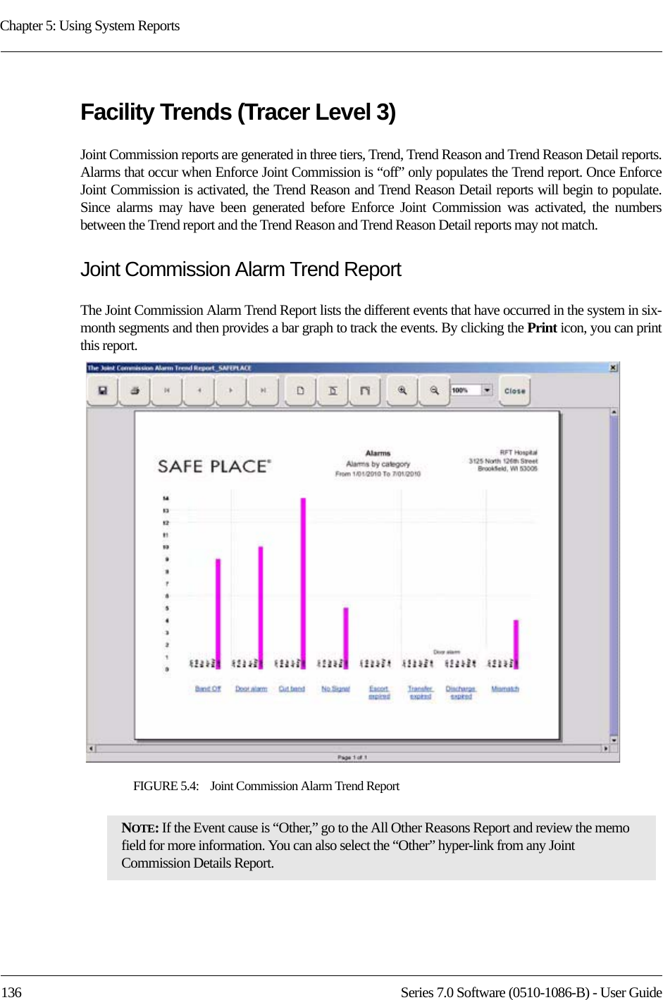 Chapter 5: Using System Reports136 Series 7.0 Software (0510-1086-B) - User GuideFacility Trends (Tracer Level 3)Joint Commission reports are generated in three tiers, Trend, Trend Reason and Trend Reason Detail reports. Alarms that occur when Enforce Joint Commission is “off” only populates the Trend report. Once Enforce Joint Commission is activated, the Trend Reason and Trend Reason Detail reports will begin to populate. Since alarms may have been generated before Enforce Joint Commission was activated, the numbers between the Trend report and the Trend Reason and Trend Reason Detail reports may not match. Joint Commission Alarm Trend ReportThe Joint Commission Alarm Trend Report lists the different events that have occurred in the system in six-month segments and then provides a bar graph to track the events. By clicking the Print icon, you can print this report. FIGURE 5.4:    Joint Commission Alarm Trend ReportNOTE: If the Event cause is “Other,” go to the All Other Reasons Report and review the memo field for more information. You can also select the “Other” hyper-link from any Joint Commission Details Report.