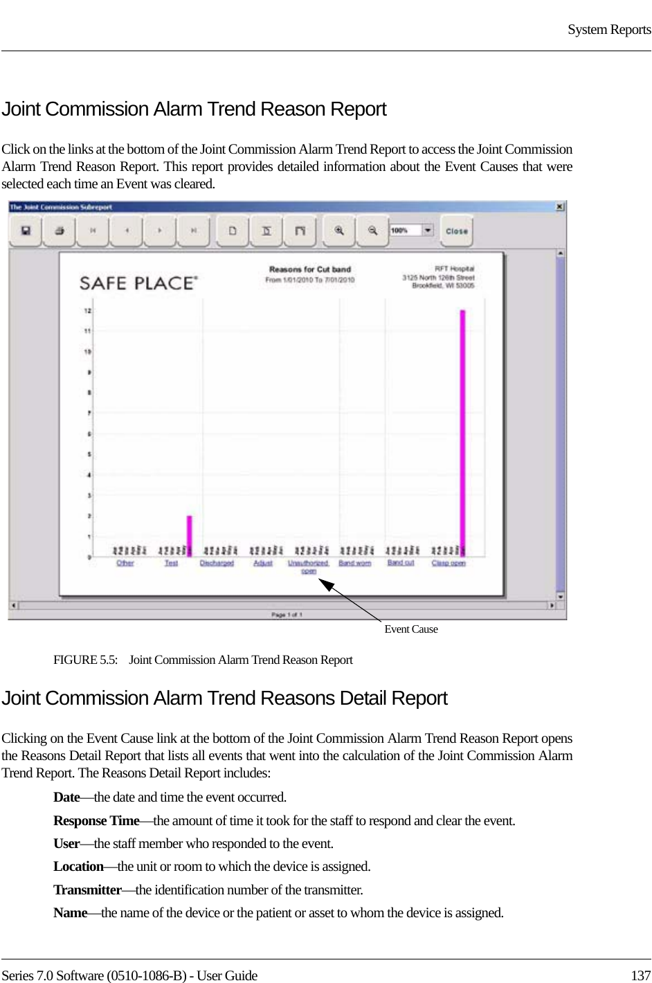 Series 7.0 Software (0510-1086-B) - User Guide  137System ReportsJoint Commission Alarm Trend Reason ReportClick on the links at the bottom of the Joint Commission Alarm Trend Report to access the Joint Commission Alarm Trend Reason Report. This report provides detailed information about the Event Causes that were selected each time an Event was cleared.FIGURE 5.5:    Joint Commission Alarm Trend Reason ReportJoint Commission Alarm Trend Reasons Detail ReportClicking on the Event Cause link at the bottom of the Joint Commission Alarm Trend Reason Report opens the Reasons Detail Report that lists all events that went into the calculation of the Joint Commission Alarm Trend Report. The Reasons Detail Report includes:Date—the date and time the event occurred.Response Time—the amount of time it took for the staff to respond and clear the event.User—the staff member who responded to the event. Location—the unit or room to which the device is assigned.Transmitter—the identification number of the transmitter.Name—the name of the device or the patient or asset to whom the device is assigned.Event Cause