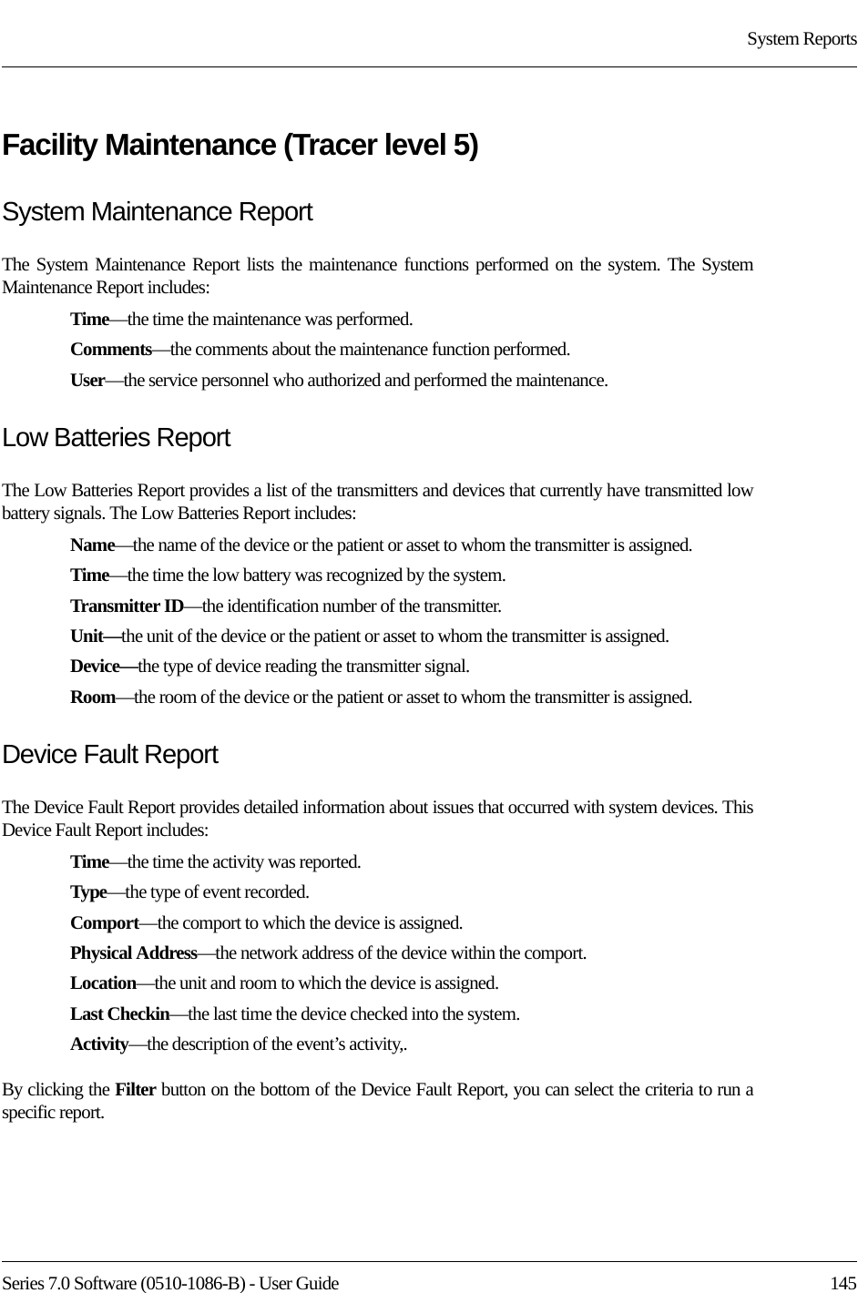 Series 7.0 Software (0510-1086-B) - User Guide  145System ReportsFacility Maintenance (Tracer level 5)System Maintenance ReportThe System Maintenance Report lists the maintenance functions performed on the system. The System Maintenance Report includes:Time—the time the maintenance was performed.Comments—the comments about the maintenance function performed.User—the service personnel who authorized and performed the maintenance.Low Batteries ReportThe Low Batteries Report provides a list of the transmitters and devices that currently have transmitted low battery signals. The Low Batteries Report includes:Name—the name of the device or the patient or asset to whom the transmitter is assigned. Time—the time the low battery was recognized by the system.Transmitter ID—the identification number of the transmitter.Unit—the unit of the device or the patient or asset to whom the transmitter is assigned.Device—the type of device reading the transmitter signal.Room—the room of the device or the patient or asset to whom the transmitter is assigned.Device Fault ReportThe Device Fault Report provides detailed information about issues that occurred with system devices. This Device Fault Report includes:Time—the time the activity was reported.Type—the type of event recorded.Comport—the comport to which the device is assigned.Physical Address—the network address of the device within the comport.Location—the unit and room to which the device is assigned.Last Checkin—the last time the device checked into the system.Activity—the description of the event’s activity,.By clicking the Filter button on the bottom of the Device Fault Report, you can select the criteria to run a specific report. 
