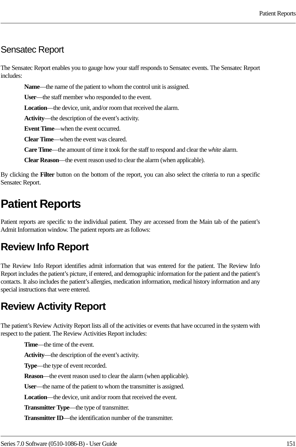 Series 7.0 Software (0510-1086-B) - User Guide  151Patient ReportsSensatec ReportThe Sensatec Report enables you to gauge how your staff responds to Sensatec events. The Sensatec Report includes:Name—the name of the patient to whom the control unit is assigned. User—the staff member who responded to the event.Location—the device, unit, and/or room that received the alarm.Activity—the description of the event’s activity.Event Time—when the event occurred.Clear Time—when the event was cleared.Care Time—the amount of time it took for the staff to respond and clear the white alarm.Clear Reason—the event reason used to clear the alarm (when applicable).By clicking the Filter button on the bottom of the report, you can also select the criteria to run a specific Sensatec Report.Patient ReportsPatient reports are specific to the individual patient. They are accessed from the Main tab of the patient’s Admit Information window. The patient reports are as follows:Review Info ReportThe Review Info Report identifies admit information that was entered for the patient. The Review Info Report includes the patient’s picture, if entered, and demographic information for the patient and the patient’s contacts. It also includes the patient’s allergies, medication information, medical history information and any special instructions that were entered.Review Activity ReportThe patient’s Review Activity Report lists all of the activities or events that have occurred in the system with respect to the patient. The Review Activities Report includes:Time—the time of the event.Activity—the description of the event’s activity.Type—the type of event recorded.Reason—the event reason used to clear the alarm (when applicable).User—the name of the patient to whom the transmitter is assigned. Location—the device, unit and/or room that received the event.Transmitter Type—the type of transmitter.Transmitter ID—the identification number of the transmitter.
