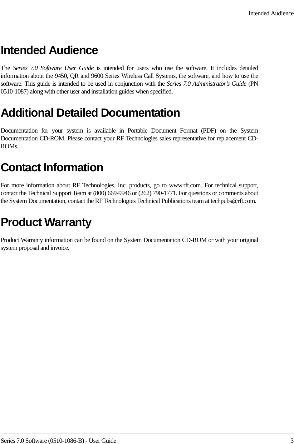 Series 7.0 Software (0510-1086-B) - User Guide  3Intended AudienceIntended AudienceThe  Series 7.0 Software User Guide is intended for users who use the software. It includes detailed information about the 9450, QR and 9600 Series Wireless Call Systems, the software, and how to use the software. This guide is intended to be used in conjunction with the Series 7.0 Administrator’s Guide (PN 0510-1087) along with other user and installation guides when specified.Additional Detailed DocumentationDocumentation for your system is available in Portable Document Format (PDF) on the System Documentation CD-ROM. Please contact your RF Technologies sales representative for replacement CD-ROMs.Contact InformationFor more information about RF Technologies, Inc. products, go to www.rft.com. For technical support, contact the Technical Support Team at (800) 669-9946 or (262) 790-1771. For questions or comments about the System Documentation, contact the RF Technologies Technical Publications team at techpubs@rft.com.Product WarrantyProduct Warranty information can be found on the System Documentation CD-ROM or with your original system proposal and invoice.