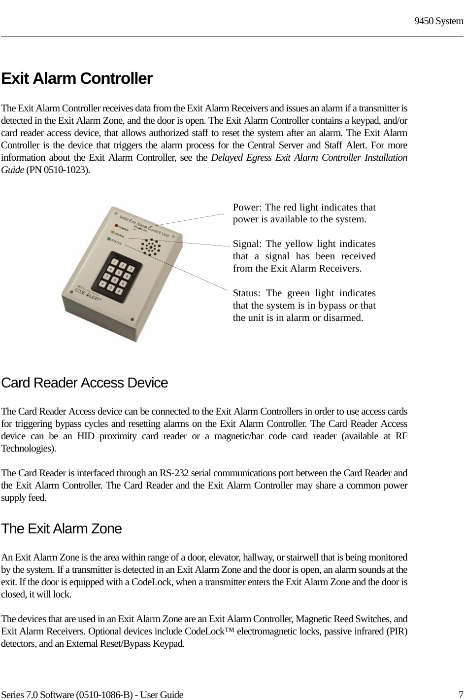 Series 7.0 Software (0510-1086-B) - User Guide  79450 SystemExit Alarm ControllerThe Exit Alarm Controller receives data from the Exit Alarm Receivers and issues an alarm if a transmitter is detected in the Exit Alarm Zone, and the door is open. The Exit Alarm Controller contains a keypad, and/or card reader access device, that allows authorized staff to reset the system after an alarm. The Exit Alarm Controller is the device that triggers the alarm process for the Central Server and Staff Alert. For more information about the Exit Alarm Controller, see the Delayed Egress Exit Alarm Controller Installation Guide (PN 0510-1023).Card Reader Access DeviceThe Card Reader Access device can be connected to the Exit Alarm Controllers in order to use access cards for triggering bypass cycles and resetting alarms on the Exit Alarm Controller. The Card Reader Access device can be an HID proximity card reader or a magnetic/bar code card reader (available at RF Technologies). The Card Reader is interfaced through an RS-232 serial communications port between the Card Reader and the Exit Alarm Controller. The Card Reader and the Exit Alarm Controller may share a common power supply feed.The Exit Alarm ZoneAn Exit Alarm Zone is the area within range of a door, elevator, hallway, or stairwell that is being monitored by the system. If a transmitter is detected in an Exit Alarm Zone and the door is open, an alarm sounds at the exit. If the door is equipped with a CodeLock, when a transmitter enters the Exit Alarm Zone and the door is closed, it will lock.The devices that are used in an Exit Alarm Zone are an Exit Alarm Controller, Magnetic Reed Switches, and Exit Alarm Receivers. Optional devices include CodeLock™ electromagnetic locks, passive infrared (PIR) detectors, and an External Reset/Bypass Keypad.Power: The red light indicates that power is available to the system.Signal: The yellow light indicates that a signal has been received from the Exit Alarm Receivers.Status: The green light indicates that the system is in bypass or that the unit is in alarm or disarmed. 