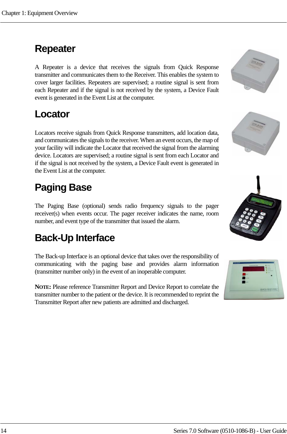 Chapter 1: Equipment Overview 14 Series 7.0 Software (0510-1086-B) - User GuideRepeaterA Repeater is a device that receives the signals from Quick Response transmitter and communicates them to the Receiver. This enables the system to cover larger facilities. Repeaters are supervised; a routine signal is sent from each Repeater and if the signal is not received by the system, a Device Fault event is generated in the Event List at the computer.LocatorLocators receive signals from Quick Response transmitters, add location data, and communicates the signals to the receiver. When an event occurs, the map of your facility will indicate the Locator that received the signal from the alarming device. Locators are supervised; a routine signal is sent from each Locator and if the signal is not received by the system, a Device Fault event is generated in the Event List at the computer.Paging BaseThe Paging Base (optional) sends radio frequency signals to the pager receiver(s) when events occur. The pager receiver indicates the name, room number, and event type of the transmitter that issued the alarm.Back-Up InterfaceThe Back-up Interface is an optional device that takes over the responsibility of communicating with the paging base and provides alarm information (transmitter number only) in the event of an inoperable computer.NOTE: Please reference Transmitter Report and Device Report to correlate the transmitter number to the patient or the device. It is recommended to reprint the Transmitter Report after new patients are admitted and discharged.