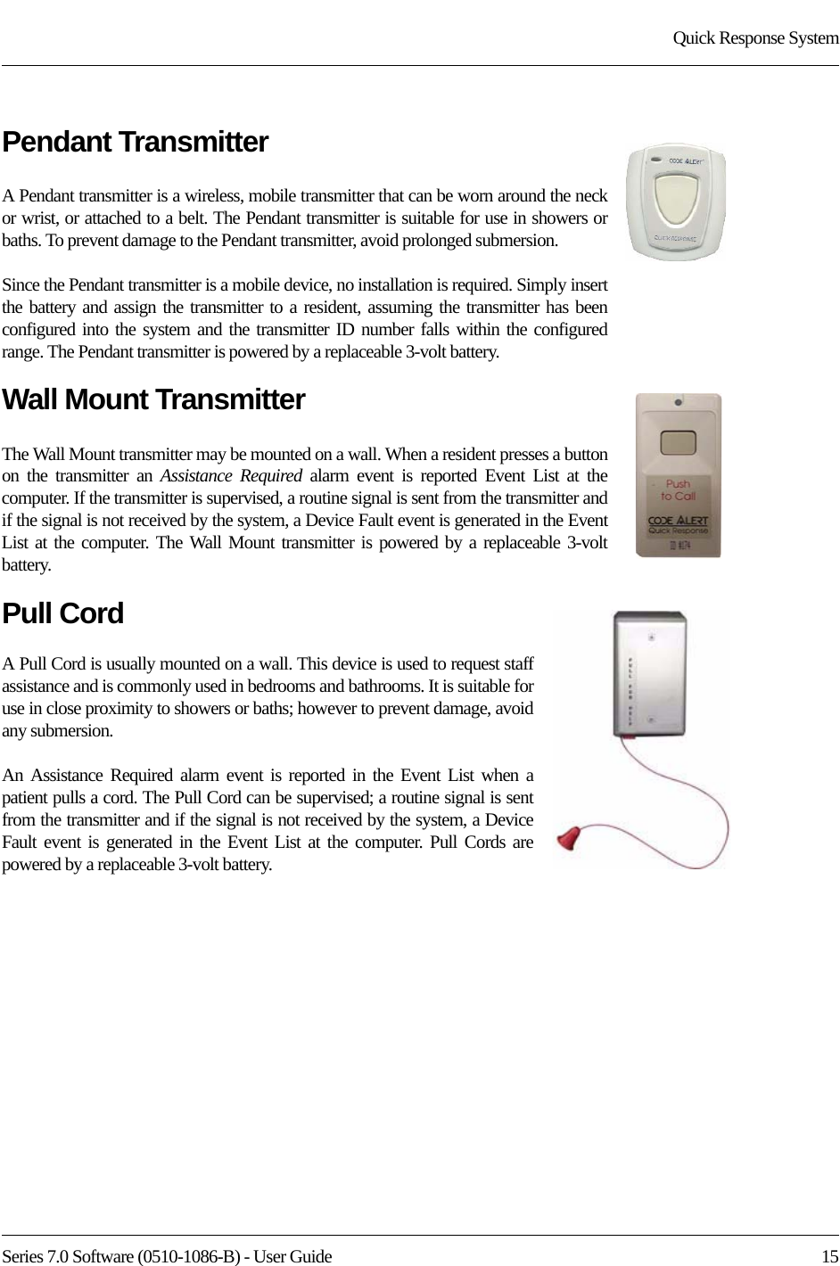 Series 7.0 Software (0510-1086-B) - User Guide  15Quick Response SystemPendant TransmitterA Pendant transmitter is a wireless, mobile transmitter that can be worn around the neck or wrist, or attached to a belt. The Pendant transmitter is suitable for use in showers or baths. To prevent damage to the Pendant transmitter, avoid prolonged submersion. Since the Pendant transmitter is a mobile device, no installation is required. Simply insert the battery and assign the transmitter to a resident, assuming the transmitter has been configured into the system and the transmitter ID number falls within the configured range. The Pendant transmitter is powered by a replaceable 3-volt battery. Wall Mount TransmitterThe Wall Mount transmitter may be mounted on a wall. When a resident presses a button on the transmitter an Assistance Required alarm event is reported Event List at the computer. If the transmitter is supervised, a routine signal is sent from the transmitter and if the signal is not received by the system, a Device Fault event is generated in the Event List at the computer. The Wall Mount transmitter is powered by a replaceable 3-volt battery. Pull CordA Pull Cord is usually mounted on a wall. This device is used to request staff assistance and is commonly used in bedrooms and bathrooms. It is suitable for use in close proximity to showers or baths; however to prevent damage, avoid any submersion.An Assistance Required alarm event is reported in the Event List when a patient pulls a cord. The Pull Cord can be supervised; a routine signal is sent from the transmitter and if the signal is not received by the system, a Device Fault event is generated in the Event List at the computer. Pull Cords are powered by a replaceable 3-volt battery. 