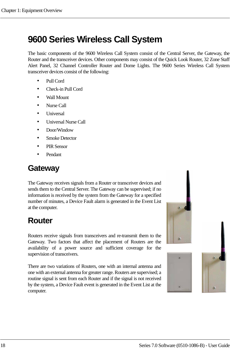 Chapter 1: Equipment Overview 18 Series 7.0 Software (0510-1086-B) - User Guide9600 Series Wireless Call SystemThe basic components of the 9600 Wireless Call System consist of the Central Server, the Gateway, the Router and the transceiver devices. Other components may consist of the Quick Look Router, 32 Zone Staff Alert Panel, 32 Channel Controller Router and Dome Lights. The 9600 Series Wireless Call System transceiver devices consist of the following:•Pull Cord•Check-in Pull Cord•Wall Mount•Nurse Call•Universal •Universal Nurse Call•Door/Window •Smoke Detector•PIR Sensor•Pendant GatewayThe Gateway receives signals from a Router or transceiver devices and sends them to the Central Server. The Gateway can be supervised; if no information is received by the system from the Gateway for a specified number of minutes, a Device Fault alarm is generated in the Event List at the computer.RouterRouters receive signals from transceivers and re-transmit them to the Gateway. Two factors that affect the placement of Routers are the availability of a power source and sufficient coverage for the supervision of transceivers. There are two variations of Routers, one with an internal antenna and one with an external antenna for greater range. Routers are supervised; a routine signal is sent from each Router and if the signal is not received by the system, a Device Fault event is generated in the Event List at the computer. 