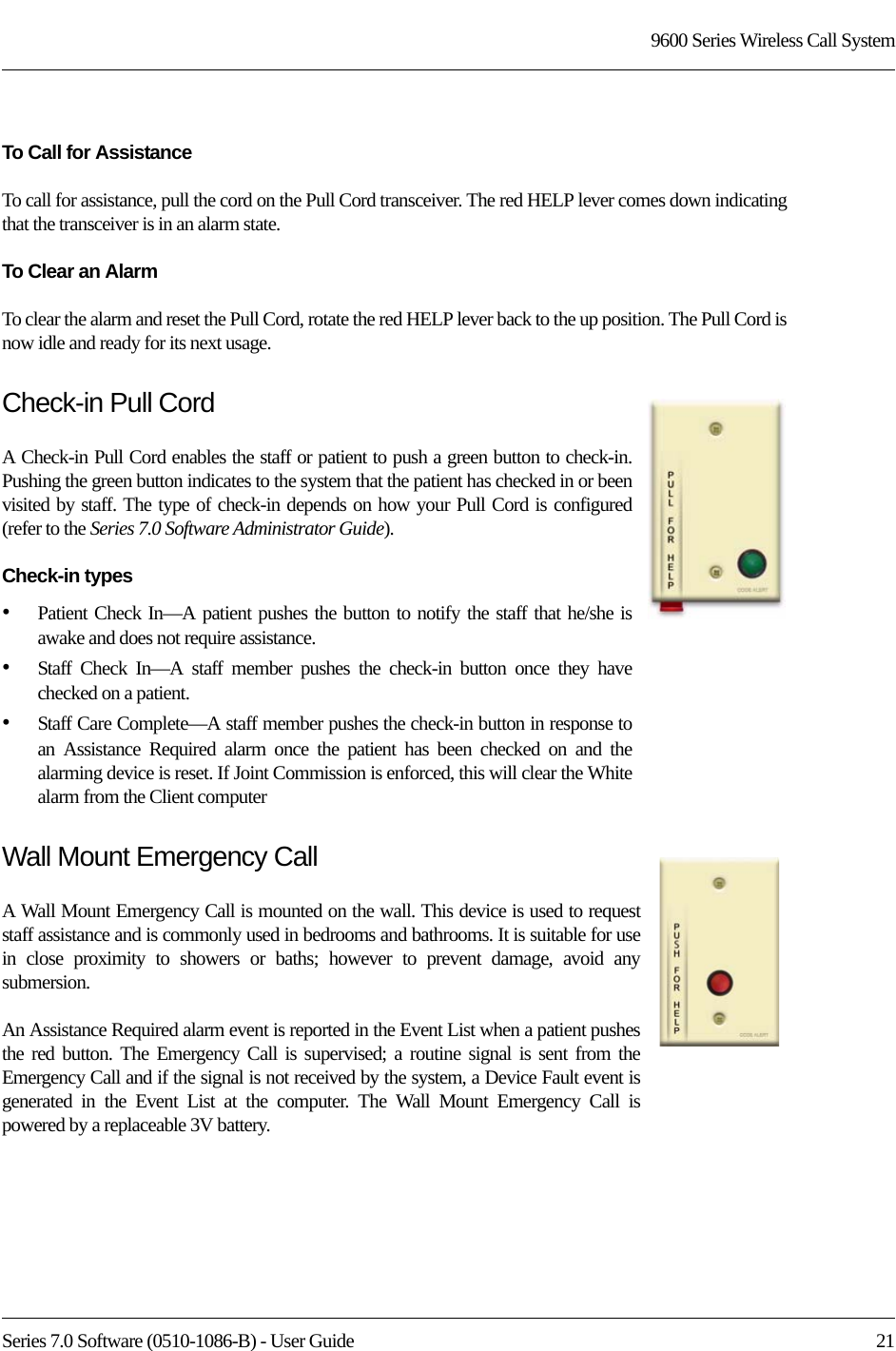 Series 7.0 Software (0510-1086-B) - User Guide  219600 Series Wireless Call SystemTo Call for AssistanceTo call for assistance, pull the cord on the Pull Cord transceiver. The red HELP lever comes down indicating that the transceiver is in an alarm state. To Clear an AlarmTo clear the alarm and reset the Pull Cord, rotate the red HELP lever back to the up position. The Pull Cord is now idle and ready for its next usage.Check-in Pull CordA Check-in Pull Cord enables the staff or patient to push a green button to check-in. Pushing the green button indicates to the system that the patient has checked in or been visited by staff. The type of check-in depends on how your Pull Cord is configured (refer to the Series 7.0 Software Administrator Guide).Check-in types•Patient Check In—A patient pushes the button to notify the staff that he/she is awake and does not require assistance. •Staff Check In—A staff member pushes the check-in button once they have checked on a patient. •Staff Care Complete—A staff member pushes the check-in button in response to an Assistance Required alarm once the patient has been checked on and the alarming device is reset. If Joint Commission is enforced, this will clear the White alarm from the Client computerWall Mount Emergency CallA Wall Mount Emergency Call is mounted on the wall. This device is used to request staff assistance and is commonly used in bedrooms and bathrooms. It is suitable for use in close proximity to showers or baths; however to prevent damage, avoid any submersion.An Assistance Required alarm event is reported in the Event List when a patient pushes the red button. The Emergency Call is supervised; a routine signal is sent from the Emergency Call and if the signal is not received by the system, a Device Fault event is generated in the Event List at the computer. The Wall Mount Emergency Call is powered by a replaceable 3V battery.