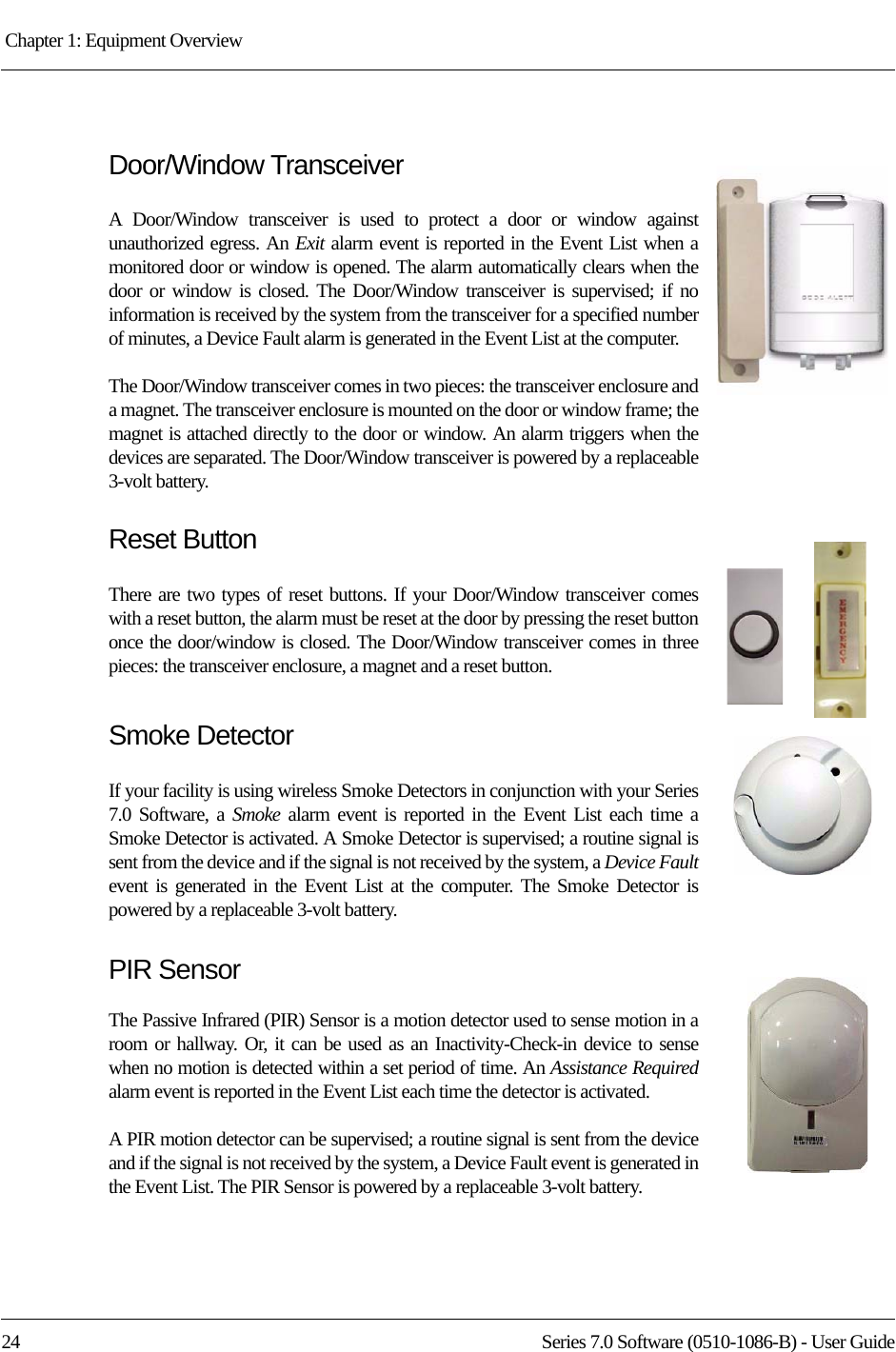 Chapter 1: Equipment Overview 24 Series 7.0 Software (0510-1086-B) - User GuideDoor/Window TransceiverA Door/Window transceiver is used to protect a door or window against unauthorized egress. An Exit alarm event is reported in the Event List when a monitored door or window is opened. The alarm automatically clears when the door or window is closed. The Door/Window transceiver is supervised; if no information is received by the system from the transceiver for a specified number of minutes, a Device Fault alarm is generated in the Event List at the computer.The Door/Window transceiver comes in two pieces: the transceiver enclosure and a magnet. The transceiver enclosure is mounted on the door or window frame; the magnet is attached directly to the door or window. An alarm triggers when the devices are separated. The Door/Window transceiver is powered by a replaceable 3-volt battery.Reset ButtonThere are two types of reset buttons. If your Door/Window transceiver comes with a reset button, the alarm must be reset at the door by pressing the reset button once the door/window is closed. The Door/Window transceiver comes in three pieces: the transceiver enclosure, a magnet and a reset button. Smoke DetectorIf your facility is using wireless Smoke Detectors in conjunction with your Series 7.0 Software, a Smoke alarm event is reported in the Event List each time a Smoke Detector is activated. A Smoke Detector is supervised; a routine signal is sent from the device and if the signal is not received by the system, a Device Faultevent is generated in the Event List at the computer. The Smoke Detector is powered by a replaceable 3-volt battery.PIR SensorThe Passive Infrared (PIR) Sensor is a motion detector used to sense motion in a room or hallway. Or, it can be used as an Inactivity-Check-in device to sense when no motion is detected within a set period of time. An Assistance Requiredalarm event is reported in the Event List each time the detector is activated. A PIR motion detector can be supervised; a routine signal is sent from the device and if the signal is not received by the system, a Device Fault event is generated in the Event List. The PIR Sensor is powered by a replaceable 3-volt battery.