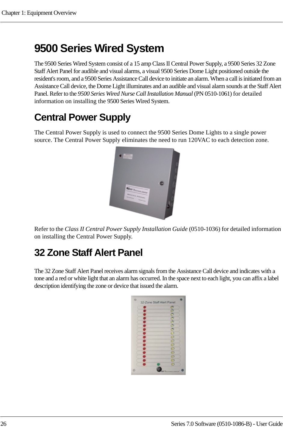 Chapter 1: Equipment Overview 26 Series 7.0 Software (0510-1086-B) - User Guide9500 Series Wired SystemThe 9500 Series Wired System consist of a 15 amp Class II Central Power Supply, a 9500 Series 32 Zone Staff Alert Panel for audible and visual alarms, a visual 9500 Series Dome Light positioned outside the resident&apos;s room, and a 9500 Series Assistance Call device to initiate an alarm. When a call is initiated from an Assistance Call device, the Dome Light illuminates and an audible and visual alarm sounds at the Staff Alert Panel. Refer to the 9500 Series Wired Nurse Call Installation Manual (PN 0510-1061) for detailed information on installing the 9500 Series Wired System.Central Power SupplyThe Central Power Supply is used to connect the 9500 Series Dome Lights to a single power source. The Central Power Supply eliminates the need to run 120VAC to each detection zone.Refer to the Class II Central Power Supply Installation Guide (0510-1036) for detailed information on installing the Central Power Supply.32 Zone Staff Alert PanelThe 32 Zone Staff Alert Panel receives alarm signals from the Assistance Call device and indicates with a tone and a red or white light that an alarm has occurred. In the space next to each light, you can affix a label description identifying the zone or device that issued the alarm.