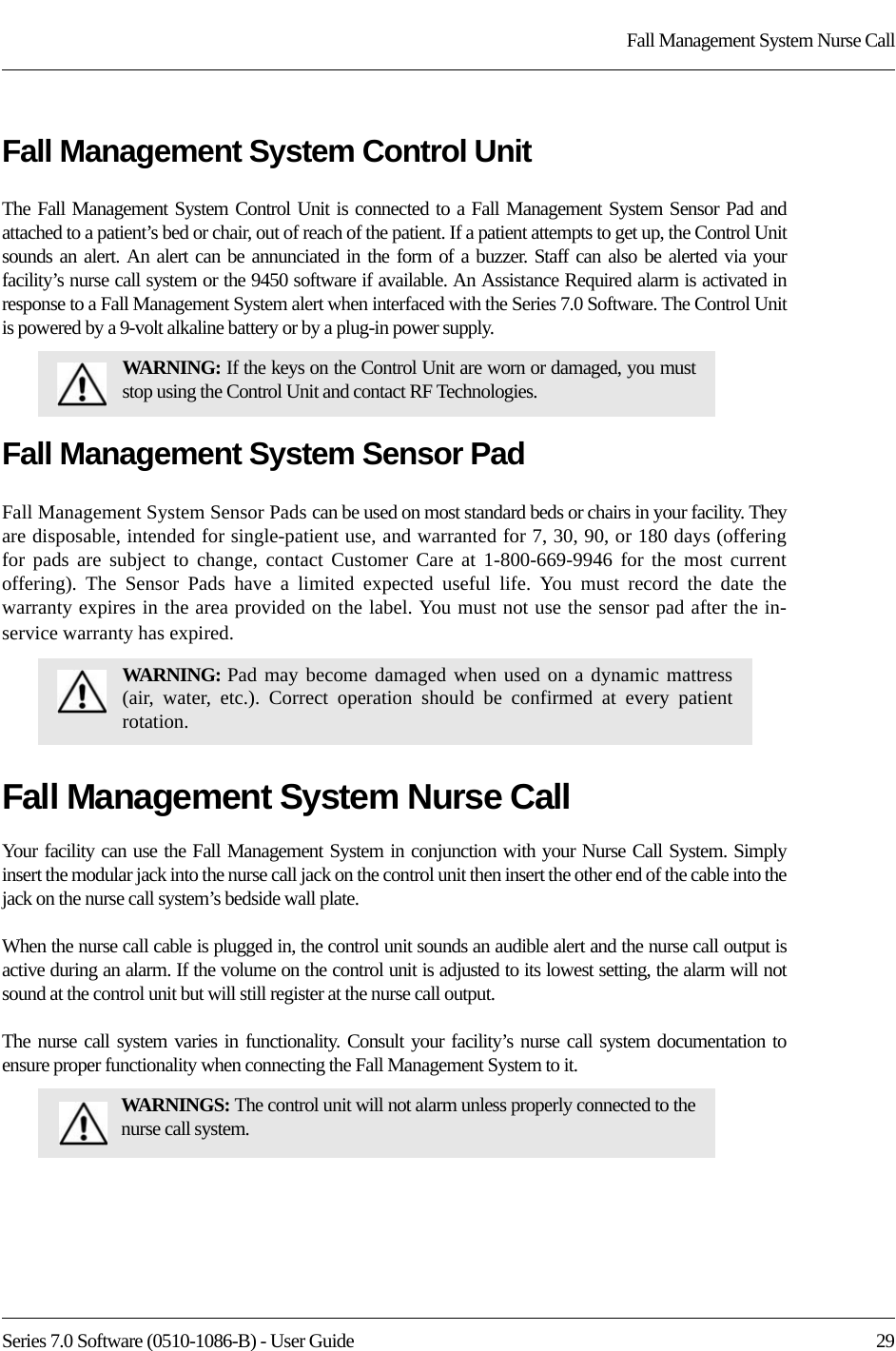 Series 7.0 Software (0510-1086-B) - User Guide  29Fall Management System Nurse CallFall Management System Control UnitThe Fall Management System Control Unit is connected to a Fall Management System Sensor Pad and attached to a patient’s bed or chair, out of reach of the patient. If a patient attempts to get up, the Control Unit sounds an alert. An alert can be annunciated in the form of a buzzer. Staff can also be alerted via your facility’s nurse call system or the 9450 software if available. An Assistance Required alarm is activated in response to a Fall Management System alert when interfaced with the Series 7.0 Software. The Control Unit is powered by a 9-volt alkaline battery or by a plug-in power supply.Fall Management System Sensor PadFall Management System Sensor Pads can be used on most standard beds or chairs in your facility. They are disposable, intended for single-patient use, and warranted for 7, 30, 90, or 180 days (offering for pads are subject to change, contact Customer Care at 1-800-669-9946 for the most current offering). The Sensor Pads have a limited expected useful life. You must record the date the warranty expires in the area provided on the label. You must not use the sensor pad after the in-service warranty has expired.Fall Management System Nurse CallYour facility can use the Fall Management System in conjunction with your Nurse Call System. Simply insert the modular jack into the nurse call jack on the control unit then insert the other end of the cable into the jack on the nurse call system’s bedside wall plate.When the nurse call cable is plugged in, the control unit sounds an audible alert and the nurse call output is active during an alarm. If the volume on the control unit is adjusted to its lowest setting, the alarm will not sound at the control unit but will still register at the nurse call output.The nurse call system varies in functionality. Consult your facility’s nurse call system documentation to ensure proper functionality when connecting the Fall Management System to it. WARNING: If the keys on the Control Unit are worn or damaged, you must stop using the Control Unit and contact RF Technologies.WARNING: Pad may become damaged when used on a dynamic mattress (air, water, etc.). Correct operation should be confirmed at every patient rotation.WARNINGS: The control unit will not alarm unless properly connected to the nurse call system.