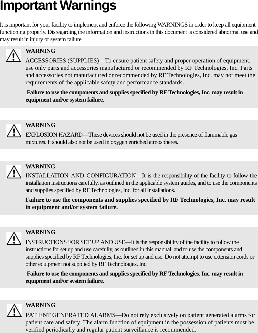 Important WarningsIt is important for your facility to implement and enforce the following WARNINGS in order to keep all equipment functioning properly. Disregarding the information and instructions in this document is considered abnormal use and may result in injury or system failure.WARNINGACCESSORIES (SUPPLIES)—To ensure patient safety and proper operation of equipment, use only parts and accessories manufactured or recommended by RF Technologies, Inc. Parts and accessories not manufactured or recommended by RF Technologies, Inc. may not meet the requirements of the applicable safety and performance standards. Failure to use the components and supplies specified by RF Technologies, Inc. may result in equipment and/or system failure.WARNINGEXPLOSION HAZARD—These devices should not be used in the presence of flammable gas mixtures. It should also not be used in oxygen enriched atmospheres.WARNINGINSTALLATION AND CONFIGURATION—It is the responsibility of the facility to follow the installation instructions carefully, as outlined in the applicable system guides, and to use the components and supplies specified by RF Technologies, Inc. for all installations.Failure to use the components and supplies specified by RF Technologies, Inc. may result in equipment and/or system failure.WARNINGINSTRUCTIONS FOR SET UP AND USE—It is the responsibility of the facility to follow the instructions for set up and use carefully, as outlined in this manual, and to use the components and supplies specified by RF Technologies, Inc. for set up and use. Do not attempt to use extension cords or other equipment not supplied by RF Technologies, Inc. Failure to use the components and supplies specified by RF Technologies, Inc. may result in equipment and/or system failure.WARNINGPATIENT GENERATED ALARMS—Do not rely exclusively on patient generated alarms for patient care and safety. The alarm function of equipment in the possession of patients must be verified periodically and regular patient surveillance is recommended.
