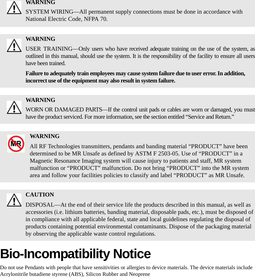 Bio-Incompatibility NoticeDo not use Pendants with people that have sensitivities or allergies to device materials. The device materials include Acrylonitrile butadiene styrene (ABS), Silicon Rubber and NeopreneWARNINGSYSTEM WIRING—All permanent supply connections must be done in accordance with National Electric Code, NFPA 70.WARNINGUSER TRAINING—Only users who have received adequate training on the use of the system, as outlined in this manual, should use the system. It is the responsibility of the facility to ensure all users have been trained. Failure to adequately train employees may cause system failure due to user error. In addition, incorrect use of the equipment may also result in system failure.WARNINGWORN OR DAMAGED PARTS—If the control unit pads or cables are worn or damaged, you must have the product serviced. For more information, see the section entitled “Service and Return.” WARNINGAll RF Technologies transmitters, pendants and banding material “PRODUCT” have been determined to be MR Unsafe as defined by ASTM F 2503-05. Use of “PRODUCT” in a Magnetic Resonance Imaging system will cause injury to patients and staff, MR system malfunction or “PRODUCT” malfunction. Do not bring “PRODUCT” into the MR system area and follow your facilities policies to classify and label “PRODUCT” as MR Unsafe.CAUTIONDISPOSAL—At the end of their service life the products described in this manual, as well as accessories (i.e. lithium batteries, banding material, disposable pads, etc.), must be disposed of in compliance with all applicable federal, state and local guidelines regulating the disposal of products containing potential environmental contaminants. Dispose of the packaging material by observing the applicable waste control regulations.