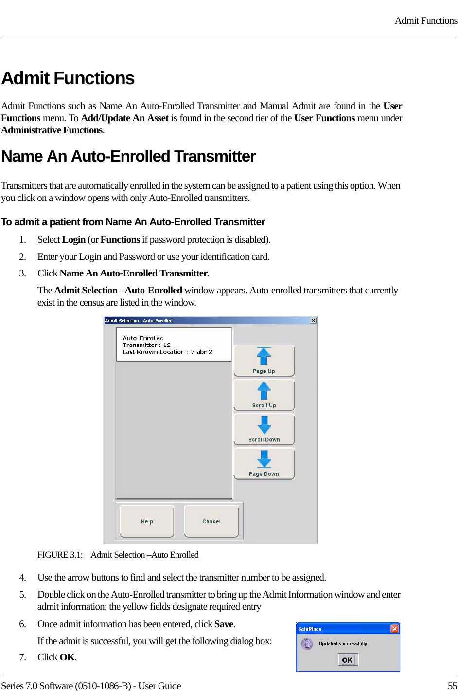 Series 7.0 Software (0510-1086-B) - User Guide  55Admit FunctionsAdmit FunctionsAdmit Functions such as Name An Auto-Enrolled Transmitter and Manual Admit are found in the User Functions menu. To Add/Update An Asset is found in the second tier of the User Functions menu underAdministrative Functions.Name An Auto-Enrolled TransmitterTransmitters that are automatically enrolled in the system can be assigned to a patient using this option. When you click on a window opens with only Auto-Enrolled transmitters.To admit a patient from Name An Auto-Enrolled Transmitter1.    Select Login (or Functions if password protection is disabled).2.    Enter your Login and Password or use your identification card. 3.    Click Name An Auto-Enrolled Transmitter. The Admit Selection - Auto-Enrolled window appears. Auto-enrolled transmitters that currently exist in the census are listed in the window.FIGURE 3.1:    Admit Selection –Auto Enrolled4.    Use the arrow buttons to find and select the transmitter number to be assigned. 5.    Double click on the Auto-Enrolled transmitter to bring up the Admit Information window and enter admit information; the yellow fields designate required entry 6.    Once admit information has been entered, click Save.If the admit is successful, you will get the following dialog box:7.    Click OK. 
