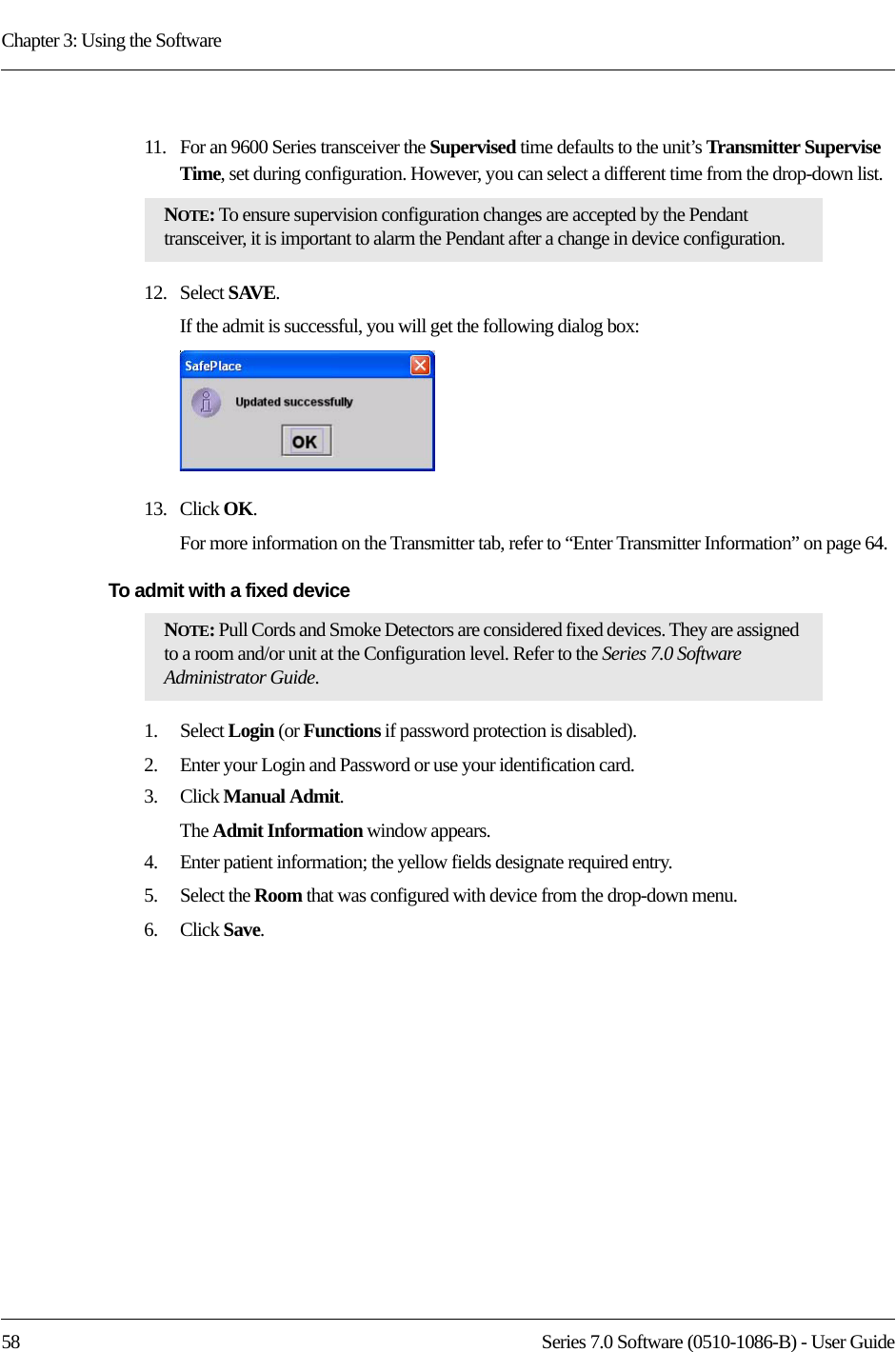Chapter 3: Using the Software58 Series 7.0 Software (0510-1086-B) - User Guide11.   For an 9600 Series transceiver the Supervised time defaults to the unit’s Transmitter Supervise Time, set during configuration. However, you can select a different time from the drop-down list.12.   Select SAVE.If the admit is successful, you will get the following dialog box:13.   Click OK.For more information on the Transmitter tab, refer to “Enter Transmitter Information” on page 64.To admit with a fixed device 1.    Select Login (or Functions if password protection is disabled).2.    Enter your Login and Password or use your identification card. 3.    Click Manual Admit. The Admit Information window appears.4.    Enter patient information; the yellow fields designate required entry. 5.    Select the Room that was configured with device from the drop-down menu.6.    Click Save.NOTE: To ensure supervision configuration changes are accepted by the Pendant transceiver, it is important to alarm the Pendant after a change in device configuration.NOTE: Pull Cords and Smoke Detectors are considered fixed devices. They are assigned to a room and/or unit at the Configuration level. Refer to the Series 7.0 Software Administrator Guide.