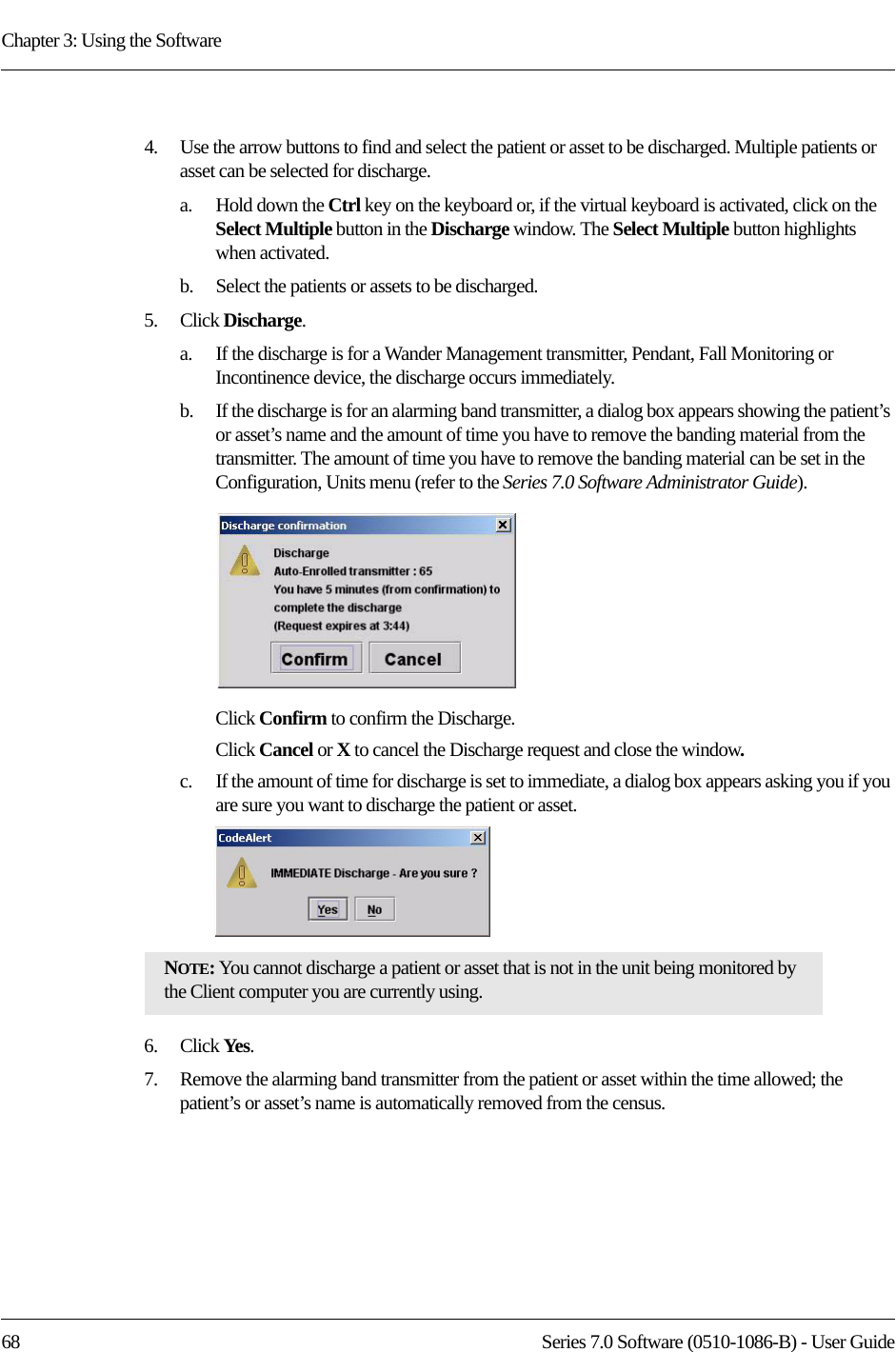 Chapter 3: Using the Software68 Series 7.0 Software (0510-1086-B) - User Guide4.    Use the arrow buttons to find and select the patient or asset to be discharged. Multiple patients or asset can be selected for discharge. a.    Hold down the Ctrl key on the keyboard or, if the virtual keyboard is activated, click on the Select Multiple button in the Discharge window. The Select Multiple button highlights when activated.b.    Select the patients or assets to be discharged.5.    Click Discharge.a.    If the discharge is for a Wander Management transmitter, Pendant, Fall Monitoring or Incontinence device, the discharge occurs immediately.b.    If the discharge is for an alarming band transmitter, a dialog box appears showing the patient’s or asset’s name and the amount of time you have to remove the banding material from the transmitter. The amount of time you have to remove the banding material can be set in the Configuration, Units menu (refer to the Series 7.0 Software Administrator Guide).Click Confirm to confirm the Discharge.Click Cancel or X to cancel the Discharge request and close the window.c.    If the amount of time for discharge is set to immediate, a dialog box appears asking you if you are sure you want to discharge the patient or asset.6.    Click Yes.7.    Remove the alarming band transmitter from the patient or asset within the time allowed; the patient’s or asset’s name is automatically removed from the census. NOTE: You cannot discharge a patient or asset that is not in the unit being monitored by the Client computer you are currently using. 