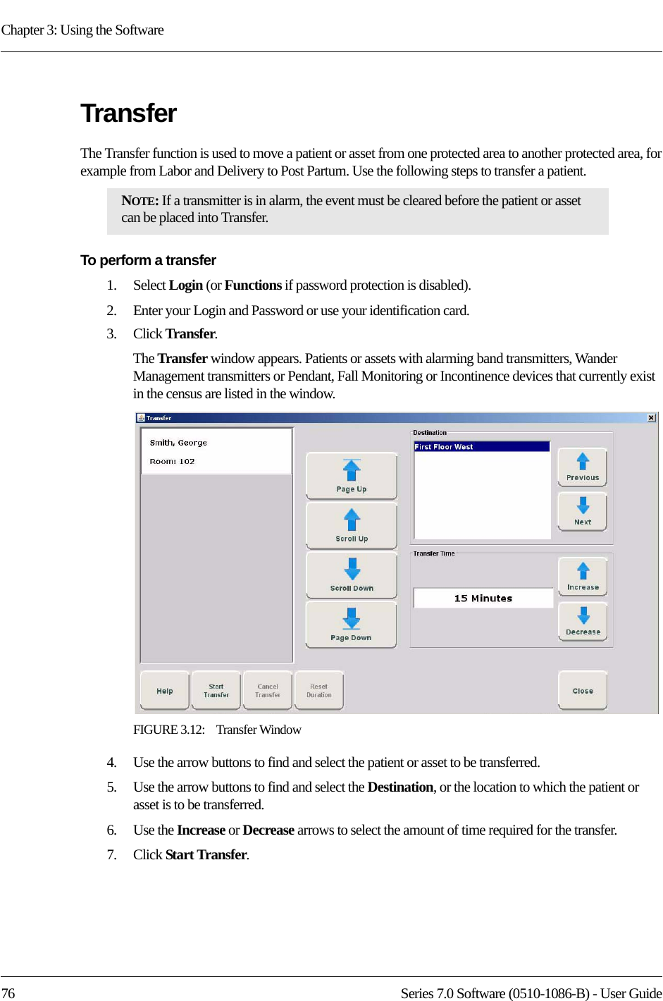 Chapter 3: Using the Software76 Series 7.0 Software (0510-1086-B) - User GuideTransferThe Transfer function is used to move a patient or asset from one protected area to another protected area, for example from Labor and Delivery to Post Partum. Use the following steps to transfer a patient.To perform a transfer1.    Select Login (or Functions if password protection is disabled).2.    Enter your Login and Password or use your identification card. 3.    Click Transfer. The Transfer window appears. Patients or assets with alarming band transmitters, Wander Management transmitters or Pendant, Fall Monitoring or Incontinence devices that currently exist in the census are listed in the window.FIGURE 3.12:    Transfer Window4.    Use the arrow buttons to find and select the patient or asset to be transferred.5.    Use the arrow buttons to find and select the Destination, or the location to which the patient or asset is to be transferred.6.    Use the Increase or Decrease arrows to select the amount of time required for the transfer. 7.    Click Start Transfer.NOTE: If a transmitter is in alarm, the event must be cleared before the patient or asset can be placed into Transfer.