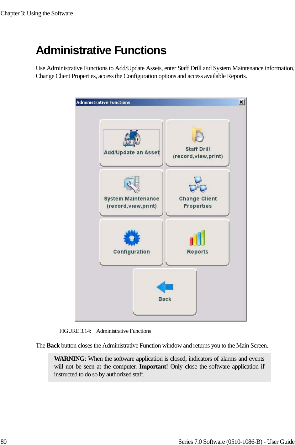 Chapter 3: Using the Software80 Series 7.0 Software (0510-1086-B) - User GuideAdministrative FunctionsUse Administrative Functions to Add/Update Assets, enter Staff Drill and System Maintenance information, Change Client Properties, access the Configuration options and access available Reports.FIGURE 3.14:    Administrative FunctionsThe Back button closes the Administrative Function window and returns you to the Main Screen. WARNING: When the software application is closed, indicators of alarms and events will not be seen at the computer. Important! Only close the software application if instructed to do so by authorized staff.