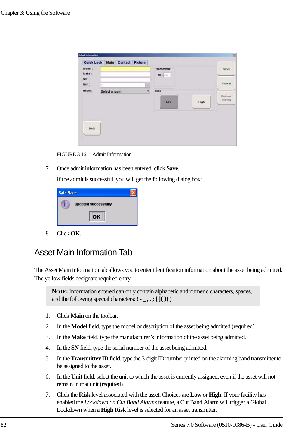 Chapter 3: Using the Software82 Series 7.0 Software (0510-1086-B) - User GuideFIGURE 3.16:    Admit Information7.    Once admit information has been entered, click Save.If the admit is successful, you will get the following dialog box:8.    Click OK. Asset Main Information TabThe Asset Main information tab allows you to enter identification information about the asset being admitted. The yellow fields designate required entry.1.    Click Main on the toolbar.2.    In the Model field, type the model or description of the asset being admitted (required). 3.    In the Make field, type the manufacturer’s information of the asset being admitted.4.    In the SN field, type the serial number of the asset being admitted.5.    In the Transmitter ID field, type the 3-digit ID number printed on the alarming band transmitter to be assigned to the asset.6.    In the Unit field, select the unit to which the asset is currently assigned, even if the asset will not remain in that unit (required).7.    Click the Risk level associated with the asset. Choices are Low or High. If your facility has enabled the Lockdown on Cut Band Alarms feature, a Cut Band Alarm will trigger a Global Lockdown when a High Risk level is selected for an asset transmitter.NOTE: Information entered can only contain alphabetic and numeric characters, spaces, and the following special characters: ! - _ , . ; [ ]{ }( )