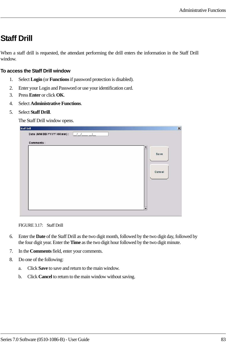 Series 7.0 Software (0510-1086-B) - User Guide  83Administrative FunctionsStaff DrillWhen a staff drill is requested, the attendant performing the drill enters the information in the Staff Drill window.To access the Staff Drill window1.    Select Login (or Functions if password protection is disabled).2.    Enter your Login and Password or use your identification card. 3.    Press Enter or click OK.4.    Select Administrative Functions.5.    Select Staff Drill.The Staff Drill window opens.FIGURE 3.17:    Staff Drill6.    Enter the Date of the Staff Drill as the two digit month, followed by the two digit day, followed by the four digit year. Enter the Time as the two digit hour followed by the two digit minute.7.    In the Comments field, enter your comments.8.    Do one of the following:a.    Click Save to save and return to the main window. b.    Click Cancel to return to the main window without saving.