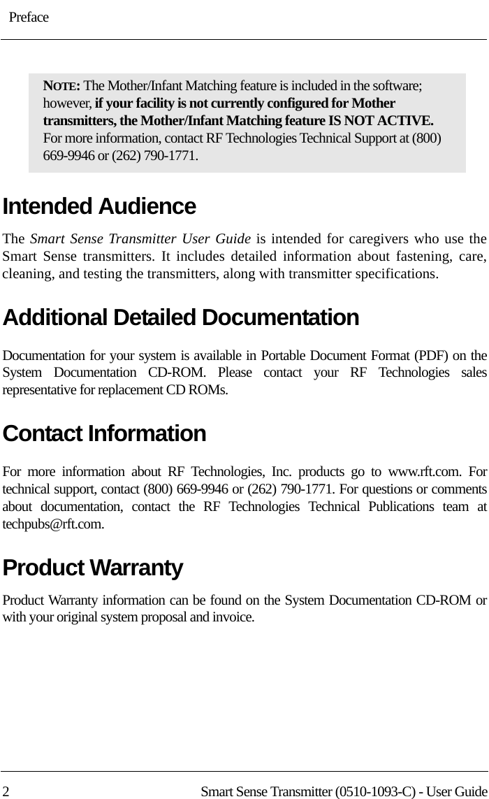 : Preface2 Smart Sense Transmitter (0510-1093-C) - User GuideIntended AudienceThe Smart Sense Transmitter User Guide is intended for caregivers who use the Smart Sense transmitters. It includes detailed information about fastening, care, cleaning, and testing the transmitters, along with transmitter specifications.Additional Detailed DocumentationDocumentation for your system is available in Portable Document Format (PDF) on the System Documentation CD-ROM. Please contact your RF Technologies sales representative for replacement CD ROMs.Contact InformationFor more information about RF Technologies, Inc. products go to www.rft.com. For technical support, contact (800) 669-9946 or (262) 790-1771. For questions or comments about documentation, contact the RF Technologies Technical Publications team at techpubs@rft.com.Product WarrantyProduct Warranty information can be found on the System Documentation CD-ROM or with your original system proposal and invoice.NOTE: The Mother/Infant Matching feature is included in the software; however, if your facility is not currently configured for Mother transmitters, the Mother/Infant Matching feature IS NOT ACTIVE. For more information, contact RF Technologies Technical Support at (800) 669-9946 or (262) 790-1771.