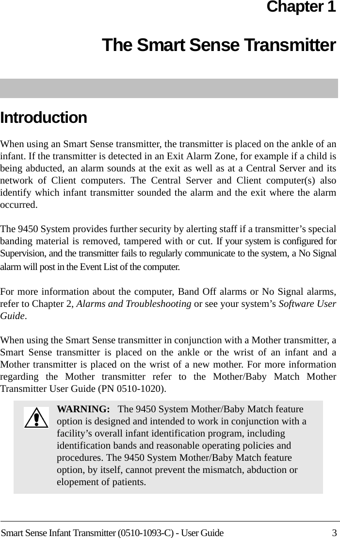 Smart Sense Infant Transmitter (0510-1093-C) - User Guide 3Chapter 1The Smart Sense TransmitterIntroductionWhen using an Smart Sense transmitter, the transmitter is placed on the ankle of an infant. If the transmitter is detected in an Exit Alarm Zone, for example if a child is being abducted, an alarm sounds at the exit as well as at a Central Server and its network of Client computers. The Central Server and Client computer(s) also identify which infant transmitter sounded the alarm and the exit where the alarm occurred. The 9450 System provides further security by alerting staff if a transmitter’s special banding material is removed, tampered with or cut. If your system is configured for Supervision, and the transmitter fails to regularly communicate to the system, a No Signal alarm will post in the Event List of the computer. For more information about the computer, Band Off alarms or No Signal alarms, refer to Chapter 2, Alarms and Troubleshooting or see your system’s Software User Guide.When using the Smart Sense transmitter in conjunction with a Mother transmitter, a Smart Sense transmitter is placed on the ankle or the wrist of an infant and a Mother transmitter is placed on the wrist of a new mother. For more information regarding the Mother transmitter refer to the Mother/Baby Match Mother Transmitter User Guide (PN 0510-1020).WARNING:   The 9450 System Mother/Baby Match feature option is designed and intended to work in conjunction with a facility’s overall infant identification program, including identification bands and reasonable operating policies and procedures. The 9450 System Mother/Baby Match feature option, by itself, cannot prevent the mismatch, abduction or elopement of patients.