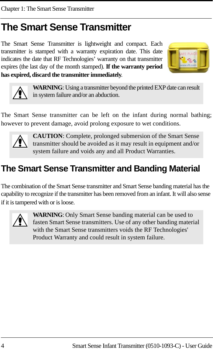 Chapter 1: The Smart Sense Transmitter4 Smart Sense Infant Transmitter (0510-1093-C) - User GuideThe Smart Sense TransmitterThe Smart Sense Transmitter is lightweight and compact. Each transmitter is stamped with a warranty expiration date. This date indicates the date that RF Technologies’ warranty on that transmitter expires (the last day of the month stamped). If the warranty period has expired, discard the transmitter immediately.The Smart Sense transmitter can be left on the infant during normal bathing; however to prevent damage, avoid prolong exposure to wet conditions.The Smart Sense Transmitter and Banding MaterialThe combination of the Smart Sense transmitter and Smart Sense banding material has the capability to recognize if the transmitter has been removed from an infant. It will also sense if it is tampered with or is loose.WARNING: Using a transmitter beyond the printed EXP date can result in system failure and/or an abduction.CAUTION: Complete, prolonged submersion of the Smart Sense transmitter should be avoided as it may result in equipment and/or system failure and voids any and all Product Warranties.WARNING: Only Smart Sense banding material can be used to fasten Smart Sense transmitters. Use of any other banding material with the Smart Sense transmitters voids the RF Technologies&apos; Product Warranty and could result in system failure.