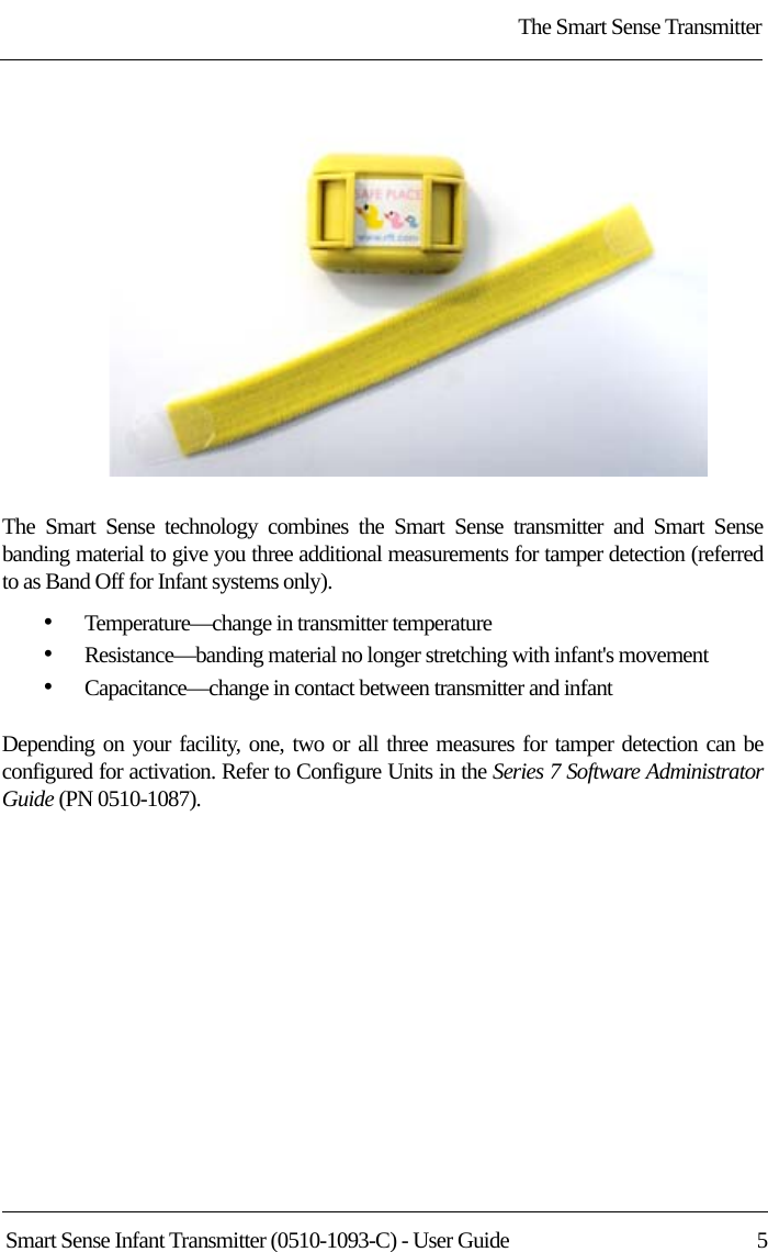 The Smart Sense TransmitterSmart Sense Infant Transmitter (0510-1093-C) - User Guide  5The Smart Sense technology combines the Smart Sense transmitter and Smart Sense banding material to give you three additional measurements for tamper detection (referred to as Band Off for Infant systems only). •Temperature—change in transmitter temperature•Resistance—banding material no longer stretching with infant&apos;s movement•Capacitance—change in contact between transmitter and infantDepending on your facility, one, two or all three measures for tamper detection can be configured for activation. Refer to Configure Units in the Series 7 Software Administrator Guide (PN 0510-1087).