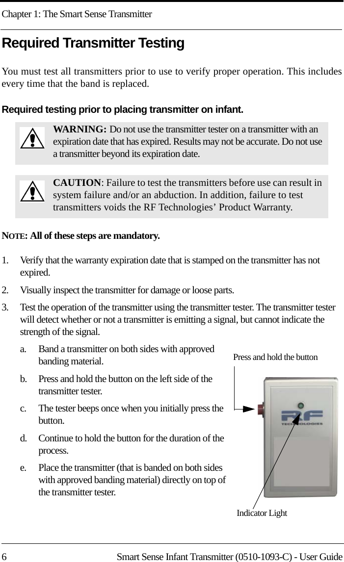 Chapter 1: The Smart Sense Transmitter6 Smart Sense Infant Transmitter (0510-1093-C) - User GuideRequired Transmitter Testing You must test all transmitters prior to use to verify proper operation. This includes every time that the band is replaced.Required testing prior to placing transmitter on infant.NOTE: All of these steps are mandatory. 1.    Verify that the warranty expiration date that is stamped on the transmitter has not expired.2.    Visually inspect the transmitter for damage or loose parts.3.    Test the operation of the transmitter using the transmitter tester. The transmitter tester will detect whether or not a transmitter is emitting a signal, but cannot indicate the strength of the signal. a.    Band a transmitter on both sides with approved banding material.b.    Press and hold the button on the left side of the transmitter tester.c.    The tester beeps once when you initially press the button.d.    Continue to hold the button for the duration of the process.e.    Place the transmitter (that is banded on both sides with approved banding material) directly on top of the transmitter tester.WAR NING : Do not use the transmitter tester on a transmitter with an expiration date that has expired. Results may not be accurate. Do not use a transmitter beyond its expiration date.CAUTION: Failure to test the transmitters before use can result in system failure and/or an abduction. In addition, failure to test transmitters voids the RF Technologies’ Product Warranty.Indicator LightPress and hold the button