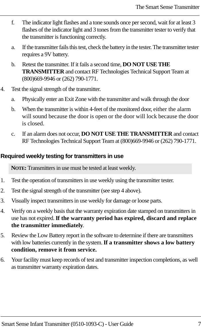 The Smart Sense TransmitterSmart Sense Infant Transmitter (0510-1093-C) - User Guide  7f.    The indicator light flashes and a tone sounds once per second, wait for at least 3 flashes of the indicator light and 3 tones from the transmitter tester to verify that the transmitter is functioning correctly.a.    If the transmitter fails this test, check the battery in the tester. The transmitter tester requires a 9V battery. b.    Retest the transmitter. If it fails a second time, DO NOT USE THE TRANSMITTER and contact RF Technologies Technical Support Team at (800)669-9946 or (262) 790-1771.4.    Test the signal strength of the transmitter.a.    Physically enter an Exit Zone with the transmitter and walk through the doorb.    When the transmitter is within 4-feet of the monitored door, either the alarm will sound because the door is open or the door will lock because the door is closed.c.    If an alarm does not occur, DO NOT USE THE TRANSMITTER and contact RF Technologies Technical Support Team at (800)669-9946 or (262) 790-1771.Required weekly testing for transmitters in use 1.    Test the operation of transmitters in use weekly using the transmitter tester.2.    Test the signal strength of the transmitter (see step 4 above).3.    Visually inspect transmitters in use weekly for damage or loose parts.4.    Verify on a weekly basis that the warranty expiration date stamped on transmitters in use has not expired. If the warranty period has expired, discard and replace the transmitter immediately.5.    Review the Low Battery report in the software to determine if there are transmitters with low batteries currently in the system. If a transmitter shows a low battery condition, remove it from service.6.    Your facility must keep records of test and transmitter inspection completions, as well as transmitter warranty expiration dates.NOTE: Transmitters in use must be tested at least weekly.