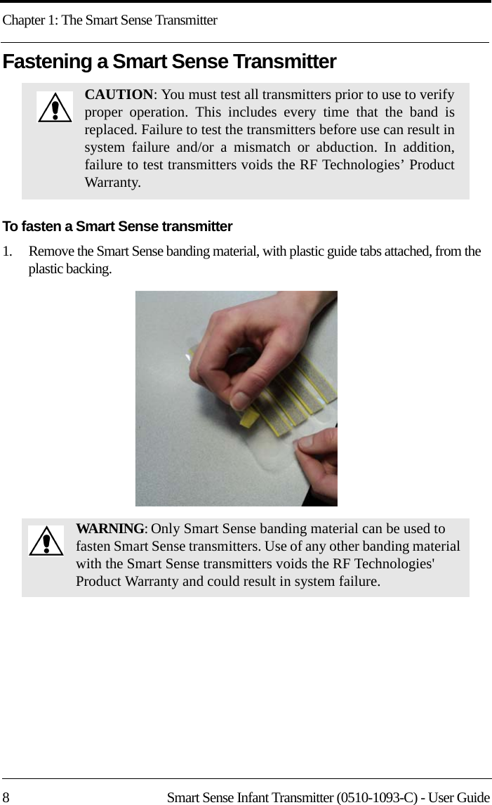 Chapter 1: The Smart Sense Transmitter8 Smart Sense Infant Transmitter (0510-1093-C) - User GuideFastening a Smart Sense TransmitterTo fasten a Smart Sense transmitter1.    Remove the Smart Sense banding material, with plastic guide tabs attached, from the plastic backing.CAUTION: You must test all transmitters prior to use to verify proper operation. This includes every time that the band is replaced. Failure to test the transmitters before use can result in system failure and/or a mismatch or abduction. In addition, failure to test transmitters voids the RF Technologies’ Product Warranty. WARNING: Only Smart Sense banding material can be used to fasten Smart Sense transmitters. Use of any other banding material with the Smart Sense transmitters voids the RF Technologies&apos; Product Warranty and could result in system failure.