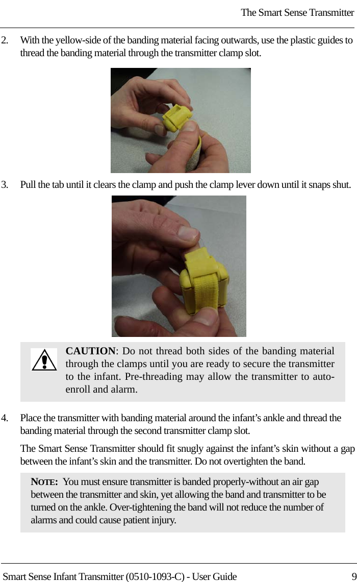 The Smart Sense TransmitterSmart Sense Infant Transmitter (0510-1093-C) - User Guide  92.    With the yellow-side of the banding material facing outwards, use the plastic guides to thread the banding material through the transmitter clamp slot.3.    Pull the tab until it clears the clamp and push the clamp lever down until it snaps shut.4.    Place the transmitter with banding material around the infant’s ankle and thread the banding material through the second transmitter clamp slot.The Smart Sense Transmitter should fit snugly against the infant’s skin without a gap between the infant’s skin and the transmitter. Do not overtighten the band.CAUTION: Do not thread both sides of the banding material through the clamps until you are ready to secure the transmitter to the infant. Pre-threading may allow the transmitter to auto-enroll and alarm.NOTE:  You must ensure transmitter is banded properly-without an air gap between the transmitter and skin, yet allowing the band and transmitter to be turned on the ankle. Over-tightening the band will not reduce the number of alarms and could cause patient injury.