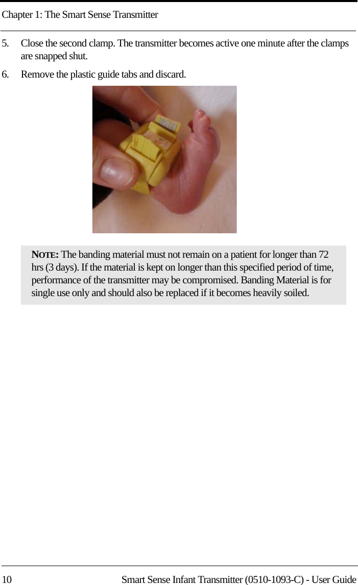 Chapter 1: The Smart Sense Transmitter10 Smart Sense Infant Transmitter (0510-1093-C) - User Guide5.    Close the second clamp. The transmitter becomes active one minute after the clamps are snapped shut. 6.    Remove the plastic guide tabs and discard.NOTE: The banding material must not remain on a patient for longer than 72 hrs (3 days). If the material is kept on longer than this specified period of time, performance of the transmitter may be compromised. Banding Material is for single use only and should also be replaced if it becomes heavily soiled.