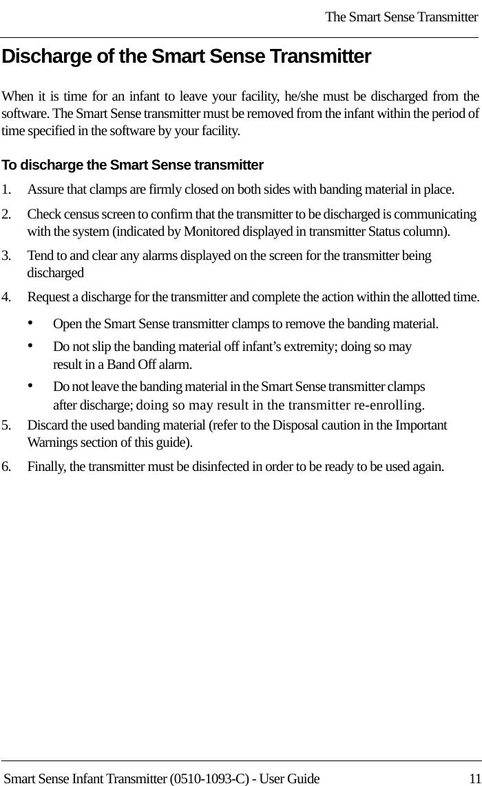 The Smart Sense TransmitterSmart Sense Infant Transmitter (0510-1093-C) - User Guide  11Discharge of the Smart Sense TransmitterWhen it is time for an infant to leave your facility, he/she must be discharged from the software. The Smart Sense transmitter must be removed from the infant within the period of time specified in the software by your facility. To discharge the Smart Sense transmitter1.    Assure that clamps are firmly closed on both sides with banding material in place.2.    Check census screen to confirm that the transmitter to be discharged is communicating with the system (indicated by Monitored displayed in transmitter Status column).3.    Tend to and clear any alarms displayed on the screen for the transmitter being discharged4.    Request a discharge for the transmitter and complete the action within the allotted time.•Open the Smart Sense transmitter clamps to remove the banding material. •Do not slip the banding material off infant’s extremity; doing so may result in a Band Off alarm.•Do not leave the banding material in the Smart Sense transmitter clamps after discharge; doing so may result in the transmitter re-enrolling.5.    Discard the used banding material (refer to the Disposal caution in the Important Warnings section of this guide).6.    Finally, the transmitter must be disinfected in order to be ready to be used again.