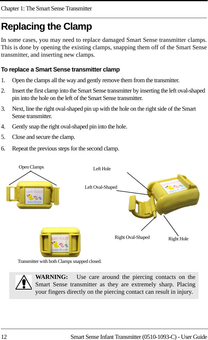 Chapter 1: The Smart Sense Transmitter12 Smart Sense Infant Transmitter (0510-1093-C) - User GuideReplacing the ClampIn some cases, you may need to replace damaged Smart Sense transmitter clamps. This is done by opening the existing clamps, snapping them off of the Smart Sense transmitter, and inserting new clamps.To replace a Smart Sense transmitter clamp1.    Open the clamps all the way and gently remove them from the transmitter.2.    Insert the first clamp into the Smart Sense transmitter by inserting the left oval-shaped pin into the hole on the left of the Smart Sense transmitter.3.    Next, line the right oval-shaped pin up with the hole on the right side of the Smart Sense transmitter.4.    Gently snap the right oval-shaped pin into the hole.5.    Close and secure the clamp. 6.    Repeat the previous steps for the second clamp.WARNING:    Use care around the piercing contacts on the Smart Sense transmitter as they are extremely sharp. Placing your fingers directly on the piercing contact can result in injury.Transmitter with both Clamps snapped closed.Open Clamps Left HoleRight HoleRight Oval-ShapedLeft Oval-Shaped