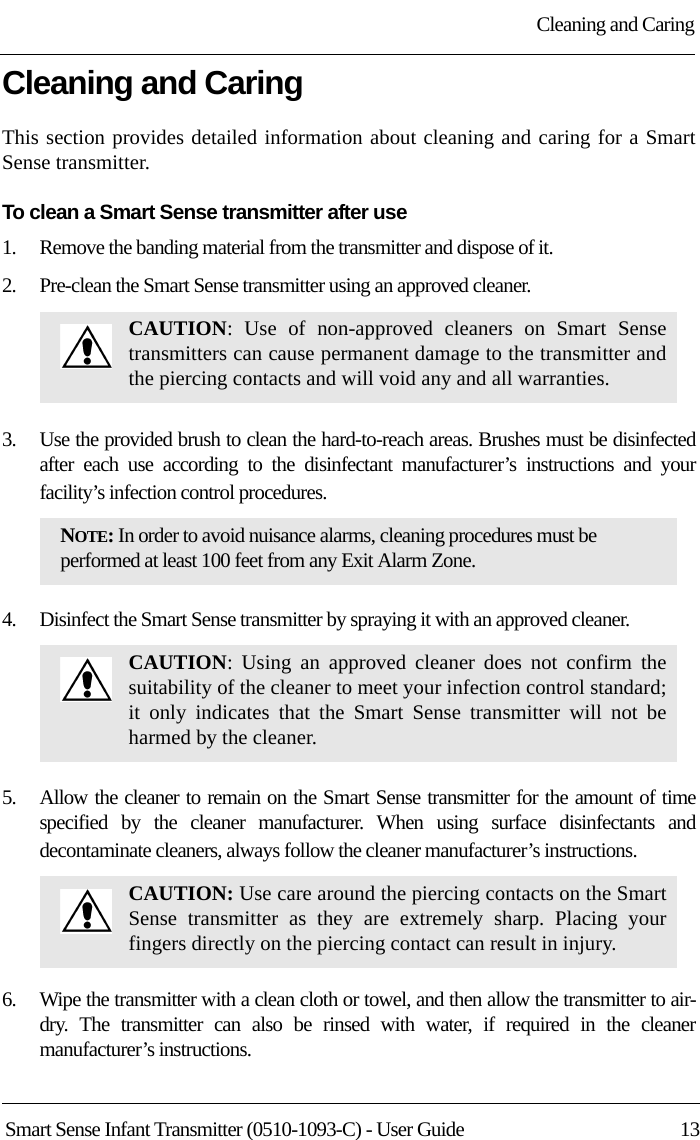 Cleaning and CaringSmart Sense Infant Transmitter (0510-1093-C) - User Guide  13Cleaning and Caring This section provides detailed information about cleaning and caring for a Smart Sense transmitter. To clean a Smart Sense transmitter after use1.    Remove the banding material from the transmitter and dispose of it.2.    Pre-clean the Smart Sense transmitter using an approved cleaner. 3.    Use the provided brush to clean the hard-to-reach areas. Brushes must be disinfected after each use according to the disinfectant manufacturer’s instructions and your facility’s infection control procedures.4.    Disinfect the Smart Sense transmitter by spraying it with an approved cleaner. 5.    Allow the cleaner to remain on the Smart Sense transmitter for the amount of time specified by the cleaner manufacturer. When using surface disinfectants and decontaminate cleaners, always follow the cleaner manufacturer’s instructions.6.    Wipe the transmitter with a clean cloth or towel, and then allow the transmitter to air-dry. The transmitter can also be rinsed with water, if required in the cleaner manufacturer’s instructions.CAUTION: Use of non-approved cleaners on Smart Sense transmitters can cause permanent damage to the transmitter and the piercing contacts and will void any and all warranties. NOTE: In order to avoid nuisance alarms, cleaning procedures must be performed at least 100 feet from any Exit Alarm Zone.CAUTION: Using an approved cleaner does not confirm the suitability of the cleaner to meet your infection control standard; it only indicates that the Smart Sense transmitter will not be harmed by the cleaner. CAUTION: Use care around the piercing contacts on the Smart Sense transmitter as they are extremely sharp. Placing your fingers directly on the piercing contact can result in injury.