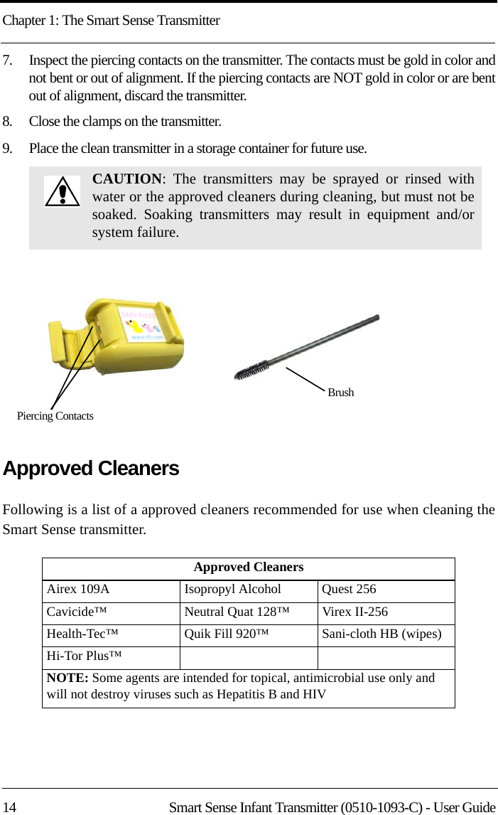 Chapter 1: The Smart Sense Transmitter14 Smart Sense Infant Transmitter (0510-1093-C) - User Guide7.    Inspect the piercing contacts on the transmitter. The contacts must be gold in color and not bent or out of alignment. If the piercing contacts are NOT gold in color or are bent out of alignment, discard the transmitter. 8.    Close the clamps on the transmitter.9.    Place the clean transmitter in a storage container for future use.Approved CleanersFollowing is a list of a approved cleaners recommended for use when cleaning the Smart Sense transmitter. CAUTION: The transmitters may be sprayed or rinsed with water or the approved cleaners during cleaning, but must not be soaked. Soaking transmitters may result in equipment and/or system failure. Approved CleanersAirex 109A      Isopropyl Alcohol Quest 256Cavicide™ Neutral Quat 128™ Virex II-256Health-Tec™    Quik Fill 920™ Sani-cloth HB (wipes)Hi-Tor Plus™NOTE: Some agents are intended for topical, antimicrobial use only and will not destroy viruses such as Hepatitis B and HIVPiercing ContactsBrush