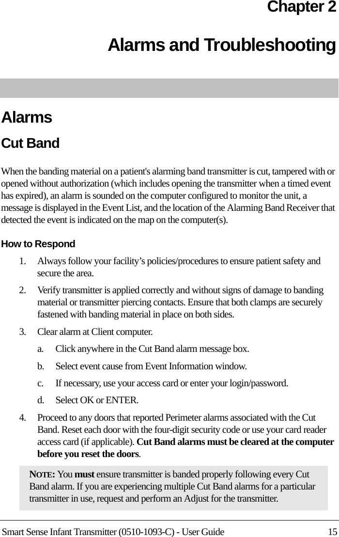 Smart Sense Infant Transmitter (0510-1093-C) - User Guide 15Chapter 2Alarms and Troubleshooting AlarmsCut BandWhen the banding material on a patient&apos;s alarming band transmitter is cut, tampered with or opened without authorization (which includes opening the transmitter when a timed event has expired), an alarm is sounded on the computer configured to monitor the unit, a message is displayed in the Event List, and the location of the Alarming Band Receiver that detected the event is indicated on the map on the computer(s).How to Respond1.    Always follow your facility’s policies/procedures to ensure patient safety and secure the area.2.    Verify transmitter is applied correctly and without signs of damage to banding material or transmitter piercing contacts. Ensure that both clamps are securely fastened with banding material in place on both sides.3.    Clear alarm at Client computer.a.    Click anywhere in the Cut Band alarm message box.b.    Select event cause from Event Information window.c.    If necessary, use your access card or enter your login/password.d.    Select OK or ENTER.4.    Proceed to any doors that reported Perimeter alarms associated with the Cut Band. Reset each door with the four-digit security code or use your card reader access card (if applicable). Cut Band alarms must be cleared at the computer before you reset the doors.NOTE: You must ensure transmitter is banded properly following every Cut Band alarm. If you are experiencing multiple Cut Band alarms for a particular transmitter in use, request and perform an Adjust for the transmitter.