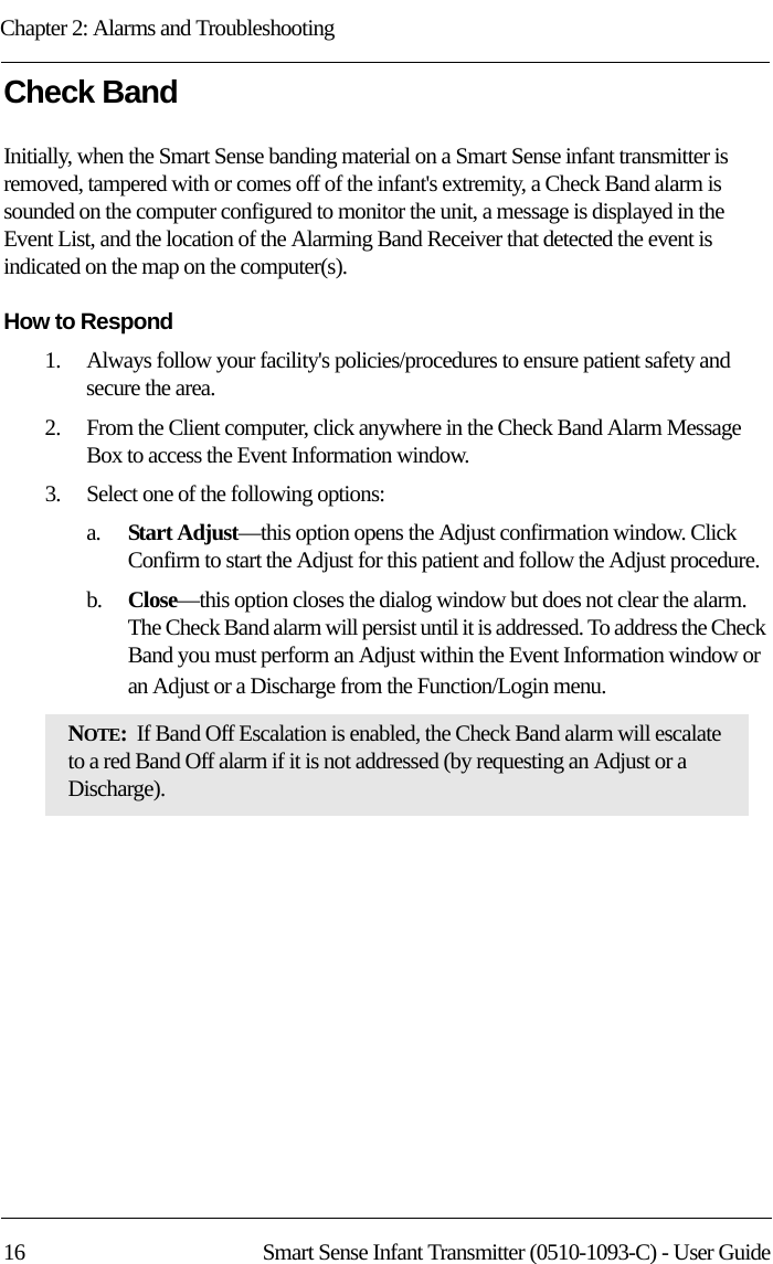 Chapter 2: Alarms and Troubleshooting16 Smart Sense Infant Transmitter (0510-1093-C) - User GuideCheck Band Initially, when the Smart Sense banding material on a Smart Sense infant transmitter is removed, tampered with or comes off of the infant&apos;s extremity, a Check Band alarm is sounded on the computer configured to monitor the unit, a message is displayed in the Event List, and the location of the Alarming Band Receiver that detected the event is indicated on the map on the computer(s). How to Respond1.    Always follow your facility&apos;s policies/procedures to ensure patient safety and secure the area.2.    From the Client computer, click anywhere in the Check Band Alarm Message Box to access the Event Information window.3.    Select one of the following options: a.    Start Adjust—this option opens the Adjust confirmation window. Click Confirm to start the Adjust for this patient and follow the Adjust procedure.b.    Close—this option closes the dialog window but does not clear the alarm. The Check Band alarm will persist until it is addressed. To address the Check Band you must perform an Adjust within the Event Information window or an Adjust or a Discharge from the Function/Login menu. NOTE:  If Band Off Escalation is enabled, the Check Band alarm will escalate to a red Band Off alarm if it is not addressed (by requesting an Adjust or a Discharge).