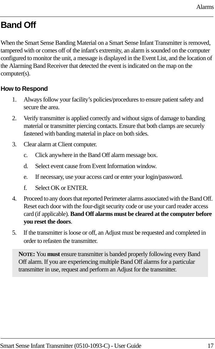 AlarmsSmart Sense Infant Transmitter (0510-1093-C) - User Guide  17Band OffWhen the Smart Sense Banding Material on a Smart Sense Infant Transmitter is removed, tampered with or comes off of the infant&apos;s extremity, an alarm is sounded on the computer configured to monitor the unit, a message is displayed in the Event List, and the location of the Alarming Band Receiver that detected the event is indicated on the map on the computer(s). How to Respond1.    Always follow your facility’s policies/procedures to ensure patient safety and secure the area.2.    Verify transmitter is applied correctly and without signs of damage to banding material or transmitter piercing contacts. Ensure that both clamps are securely fastened with banding material in place on both sides.3.    Clear alarm at Client computer.c.    Click anywhere in the Band Off alarm message box.d.    Select event cause from Event Information window.e.    If necessary, use your access card or enter your login/password.f.    Select OK or ENTER.4.    Proceed to any doors that reported Perimeter alarms associated with the Band Off. Reset each door with the four-digit security code or use your card reader access card (if applicable). Band Off alarms must be cleared at the computer before you reset the doors.5.    If the transmitter is loose or off, an Adjust must be requested and completed in order to refasten the transmitter.NOTE: You must ensure transmitter is banded properly following every Band Off alarm. If you are experiencing multiple Band Off alarms for a particular transmitter in use, request and perform an Adjust for the transmitter.