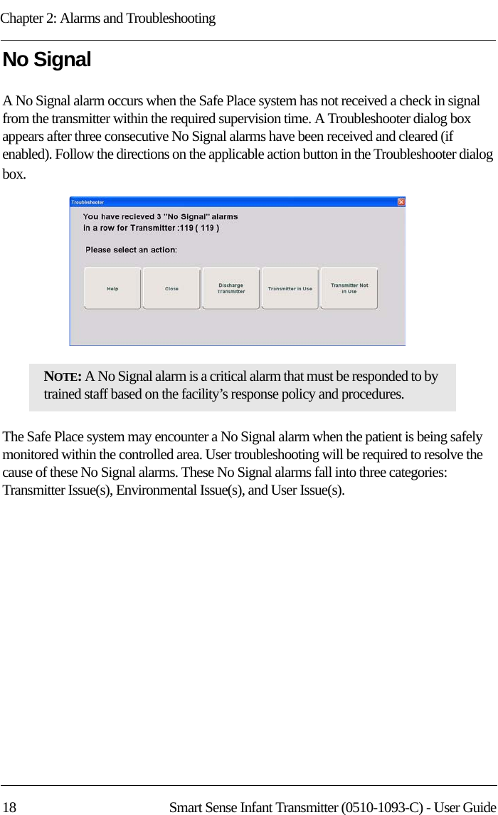 Chapter 2: Alarms and Troubleshooting18 Smart Sense Infant Transmitter (0510-1093-C) - User GuideNo SignalA No Signal alarm occurs when the Safe Place system has not received a check in signal from the transmitter within the required supervision time. A Troubleshooter dialog box appears after three consecutive No Signal alarms have been received and cleared (if enabled). Follow the directions on the applicable action button in the Troubleshooter dialog box. The Safe Place system may encounter a No Signal alarm when the patient is being safely monitored within the controlled area. User troubleshooting will be required to resolve the cause of these No Signal alarms. These No Signal alarms fall into three categories: Transmitter Issue(s), Environmental Issue(s), and User Issue(s).NOTE: A No Signal alarm is a critical alarm that must be responded to by trained staff based on the facility’s response policy and procedures.