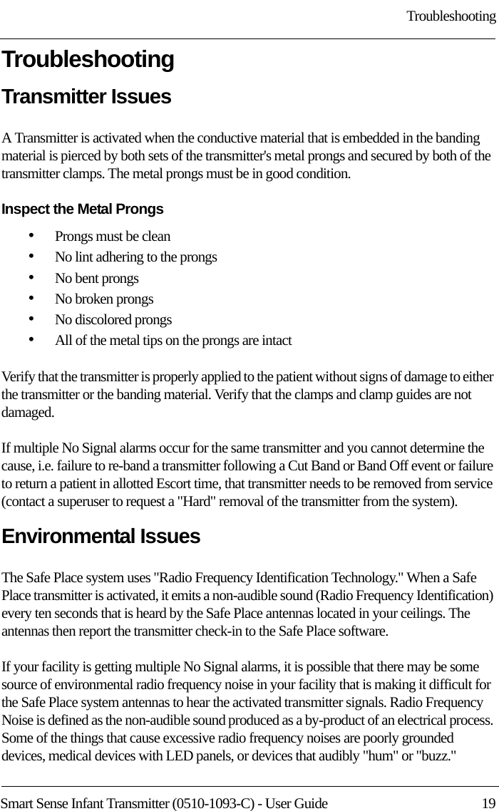 TroubleshootingSmart Sense Infant Transmitter (0510-1093-C) - User Guide  19TroubleshootingTransmitter Issues A Transmitter is activated when the conductive material that is embedded in the banding material is pierced by both sets of the transmitter&apos;s metal prongs and secured by both of the transmitter clamps. The metal prongs must be in good condition.Inspect the Metal Prongs •Prongs must be clean •No lint adhering to the prongs•No bent prongs•No broken prongs•No discolored prongs•All of the metal tips on the prongs are intactVerify that the transmitter is properly applied to the patient without signs of damage to either the transmitter or the banding material. Verify that the clamps and clamp guides are not damaged.If multiple No Signal alarms occur for the same transmitter and you cannot determine the cause, i.e. failure to re-band a transmitter following a Cut Band or Band Off event or failure to return a patient in allotted Escort time, that transmitter needs to be removed from service (contact a superuser to request a &quot;Hard&quot; removal of the transmitter from the system).Environmental Issues The Safe Place system uses &quot;Radio Frequency Identification Technology.&quot; When a Safe Place transmitter is activated, it emits a non-audible sound (Radio Frequency Identification) every ten seconds that is heard by the Safe Place antennas located in your ceilings. The antennas then report the transmitter check-in to the Safe Place software. If your facility is getting multiple No Signal alarms, it is possible that there may be some source of environmental radio frequency noise in your facility that is making it difficult for the Safe Place system antennas to hear the activated transmitter signals. Radio Frequency Noise is defined as the non-audible sound produced as a by-product of an electrical process. Some of the things that cause excessive radio frequency noises are poorly grounded devices, medical devices with LED panels, or devices that audibly &quot;hum&quot; or &quot;buzz.&quot; 