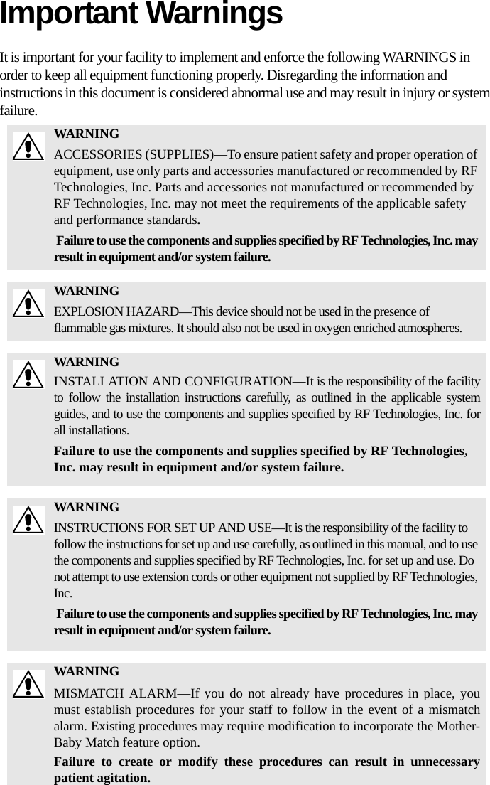 Important WarningsIt is important for your facility to implement and enforce the following WARNINGS in order to keep all equipment functioning properly. Disregarding the information and instructions in this document is considered abnormal use and may result in injury or system failure.WARNINGACCESSORIES (SUPPLIES)—To ensure patient safety and proper operation of equipment, use only parts and accessories manufactured or recommended by RF Technologies, Inc. Parts and accessories not manufactured or recommended by RF Technologies, Inc. may not meet the requirements of the applicable safety and performance standards. Failure to use the components and supplies specified by RF Technologies, Inc. may result in equipment and/or system failure.WARNINGEXPLOSION HAZARD—This device should not be used in the presence of flammable gas mixtures. It should also not be used in oxygen enriched atmospheres.WARNINGINSTALLATION AND CONFIGURATION—It is the responsibility of the facility to follow the installation instructions carefully, as outlined in the applicable system guides, and to use the components and supplies specified by RF Technologies, Inc. for all installations.Failure to use the components and supplies specified by RF Technologies, Inc. may result in equipment and/or system failure.WARNINGINSTRUCTIONS FOR SET UP AND USE—It is the responsibility of the facility to follow the instructions for set up and use carefully, as outlined in this manual, and to use the components and supplies specified by RF Technologies, Inc. for set up and use. Do not attempt to use extension cords or other equipment not supplied by RF Technologies, Inc. Failure to use the components and supplies specified by RF Technologies, Inc. may result in equipment and/or system failure.WARNINGMISMATCH ALARM—If you do not already have procedures in place, you must establish procedures for your staff to follow in the event of a mismatch alarm. Existing procedures may require modification to incorporate the Mother-Baby Match feature option. Failure to create or modify these procedures can result in unnecessary patient agitation.