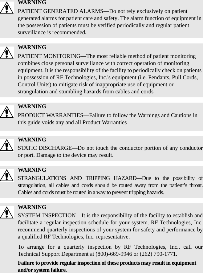 WARNINGPATIENT GENERATED ALARMS—Do not rely exclusively on patient generated alarms for patient care and safety. The alarm function of equipment in the possession of patients must be verified periodically and regular patient surveillance is recommended.WARNINGPATIENT MONITORING—The most reliable method of patient monitoring combines close personal surveillance with correct operation of monitoring equipment. It is the responsibility of the facility to periodically check on patients in possession of RF Technologies, Inc.&apos;s equipment (i.e. Pendants, Pull Cords, Control Units) to mitigate risk of inappropriate use of equipment or strangulation and stumbling hazards from cables and cordsWARNINGPRODUCT WARRANTIES—Failure to follow the Warnings and Cautions in this guide voids any and all Product WarrantiesWARNINGSTATIC DISCHARGE—Do not touch the conductor portion of any conductor or port. Damage to the device may result.WARNINGSTRANGULATIONS AND TRIPPING HAZARD—Due to the possibility of strangulation, all cables and cords should be routed away from the patient’s throat. Cables and cords must be routed in a way to prevent tripping hazards.WARNINGSYSTEM INSPECTION—It is the responsibility of the facility to establish and facilitate a regular inspection schedule for your system. RF Technologies, Inc. recommend quarterly inspections of your system for safety and performance by a qualified RF Technologies, Inc. representative.To arrange for a quarterly inspection by RF Technologies, Inc., call our Technical Support Department at (800)-669-9946 or (262) 790-1771.Failure to provide regular inspection of these products may result in equipment and/or system failure.