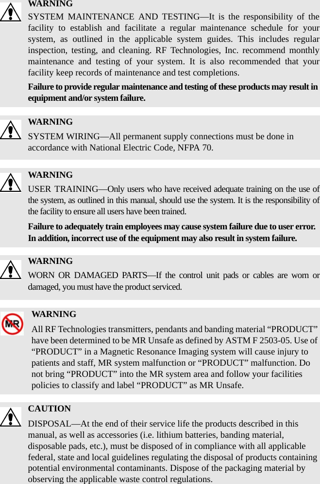 WARNINGSYSTEM MAINTENANCE AND TESTING—It is the responsibility of the facility to establish and facilitate a regular maintenance schedule for your system, as outlined in the applicable system guides. This includes regular inspection, testing, and cleaning. RF Technologies, Inc. recommend monthly maintenance and testing of your system. It is also recommended that your facility keep records of maintenance and test completions.Failure to provide regular maintenance and testing of these products may result in equipment and/or system failure.WARNINGSYSTEM WIRING—All permanent supply connections must be done in accordance with National Electric Code, NFPA 70.WARNINGUSER TRAINING—Only users who have received adequate training on the use of the system, as outlined in this manual, should use the system. It is the responsibility of the facility to ensure all users have been trained. Failure to adequately train employees may cause system failure due to user error. In addition, incorrect use of the equipment may also result in system failure.WARNINGWORN OR DAMAGED PARTS—If the control unit pads or cables are worn or damaged, you must have the product serviced.WARNINGAll RF Technologies transmitters, pendants and banding material “PRODUCT” have been determined to be MR Unsafe as defined by ASTM F 2503-05. Use of “PRODUCT” in a Magnetic Resonance Imaging system will cause injury to patients and staff, MR system malfunction or “PRODUCT” malfunction. Do not bring “PRODUCT” into the MR system area and follow your facilities policies to classify and label “PRODUCT” as MR Unsafe.CAUTIONDISPOSAL—At the end of their service life the products described in this manual, as well as accessories (i.e. lithium batteries, banding material, disposable pads, etc.), must be disposed of in compliance with all applicable federal, state and local guidelines regulating the disposal of products containing potential environmental contaminants. Dispose of the packaging material by observing the applicable waste control regulations.