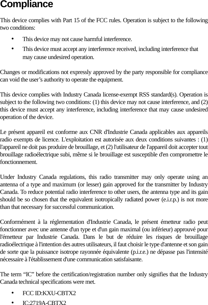 ComplianceThis device complies with Part 15 of the FCC rules. Operation is subject to the following two conditions:•This device may not cause harmful interference.•This device must accept any interference received, including interference that may cause undesired operation.Changes or modifications not expressly approved by the party responsible for compliance can void the user’s authority to operate the equipment.This device complies with Industry Canada license-exempt RSS standard(s). Operation is subject to the following two conditions: (1) this device may not cause interference, and (2) this device must accept any interference, including interference that may cause undesired operation of the device.Le présent appareil est conforme aux CNR d&apos;Industrie Canada applicables aux appareils radio exempts de licence. L&apos;exploitation est autorisée aux deux conditions suivantes : (1) l&apos;appareil ne doit pas produire de brouillage, et (2) l&apos;utilisateur de l&apos;appareil doit accepter tout brouillage radioélectrique subi, même si le brouillage est susceptible d&apos;en compromettre le fonctionnement.Under Industry Canada regulations, this radio transmitter may only operate using an antenna of a type and maximum (or lesser) gain approved for the transmitter by Industry Canada. To reduce potential radio interference to other users, the antenna type and its gain should be so chosen that the equivalent isotropically radiated power (e.i.r.p.) is not more than that necessary for successful communication.Conformément à la réglementation d&apos;Industrie Canada, le présent émetteur radio peut fonctionner avec une antenne d&apos;un type et d&apos;un gain maximal (ou inférieur) approuvé pour l&apos;émetteur par Industrie Canada. Dans le but de réduire les risques de brouillage radioélectrique à l&apos;intention des autres utilisateurs, il faut choisir le type d&apos;antenne et son gain de sorte que la puissance isotrope rayonnée équivalente (p.i.r.e.) ne dépasse pas l&apos;intensité nécessaire à l&apos;établissement d&apos;une communication satisfaisante.The term “IC” before the certification/registration number only signifies that the Industry Canada technical specifications were met.•FCC ID:KXU-CBTX2•IC:2719A-CBTX2