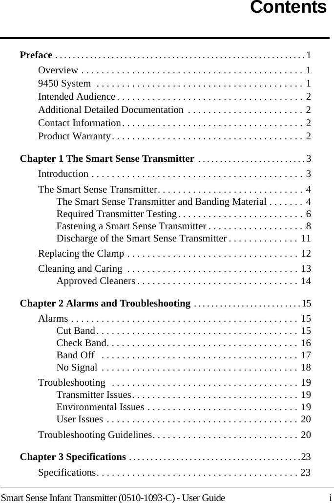 Smart Sense Infant Transmitter (0510-1093-C) - User Guide    iContentsPreface . . . . . . . . . . . . . . . . . . . . . . . . . . . . . . . . . . . . . . . . . . . . . . . . . . . . . . . . . . 1Overview . . . . . . . . . . . . . . . . . . . . . . . . . . . . . . . . . . . . . . . . . . . . 19450 System  . . . . . . . . . . . . . . . . . . . . . . . . . . . . . . . . . . . . . . . . . 1Intended Audience . . . . . . . . . . . . . . . . . . . . . . . . . . . . . . . . . . . . . 2Additional Detailed Documentation  . . . . . . . . . . . . . . . . . . . . . . . 2Contact Information. . . . . . . . . . . . . . . . . . . . . . . . . . . . . . . . . . . . 2Product Warranty. . . . . . . . . . . . . . . . . . . . . . . . . . . . . . . . . . . . . . 2Chapter 1 The Smart Sense Transmitter  . . . . . . . . . . . . . . . . . . . . . . . . . 3Introduction . . . . . . . . . . . . . . . . . . . . . . . . . . . . . . . . . . . . . . . . . . 3The Smart Sense Transmitter. . . . . . . . . . . . . . . . . . . . . . . . . . . . . 4The Smart Sense Transmitter and Banding Material . . . . . . . 4Required Transmitter Testing. . . . . . . . . . . . . . . . . . . . . . . . . 6Fastening a Smart Sense Transmitter . . . . . . . . . . . . . . . . . . . 8Discharge of the Smart Sense Transmitter . . . . . . . . . . . . . . 11Replacing the Clamp . . . . . . . . . . . . . . . . . . . . . . . . . . . . . . . . . . 12Cleaning and Caring  . . . . . . . . . . . . . . . . . . . . . . . . . . . . . . . . . . 13Approved Cleaners . . . . . . . . . . . . . . . . . . . . . . . . . . . . . . . . 14Chapter 2 Alarms and Troubleshooting . . . . . . . . . . . . . . . . . . . . . . . . .15Alarms . . . . . . . . . . . . . . . . . . . . . . . . . . . . . . . . . . . . . . . . . . . . . 15Cut Band. . . . . . . . . . . . . . . . . . . . . . . . . . . . . . . . . . . . . . . . 15Check Band. . . . . . . . . . . . . . . . . . . . . . . . . . . . . . . . . . . . . . 16Band Off   . . . . . . . . . . . . . . . . . . . . . . . . . . . . . . . . . . . . . . . 17No Signal . . . . . . . . . . . . . . . . . . . . . . . . . . . . . . . . . . . . . . . 18Troubleshooting  . . . . . . . . . . . . . . . . . . . . . . . . . . . . . . . . . . . . . 19Transmitter Issues. . . . . . . . . . . . . . . . . . . . . . . . . . . . . . . . . 19Environmental Issues . . . . . . . . . . . . . . . . . . . . . . . . . . . . . . 19User Issues . . . . . . . . . . . . . . . . . . . . . . . . . . . . . . . . . . . . . . 20Troubleshooting Guidelines. . . . . . . . . . . . . . . . . . . . . . . . . . . . . 20Chapter 3 Specifications . . . . . . . . . . . . . . . . . . . . . . . . . . . . . . . . . . . . . . . .23Specifications. . . . . . . . . . . . . . . . . . . . . . . . . . . . . . . . . . . . . . . . 23